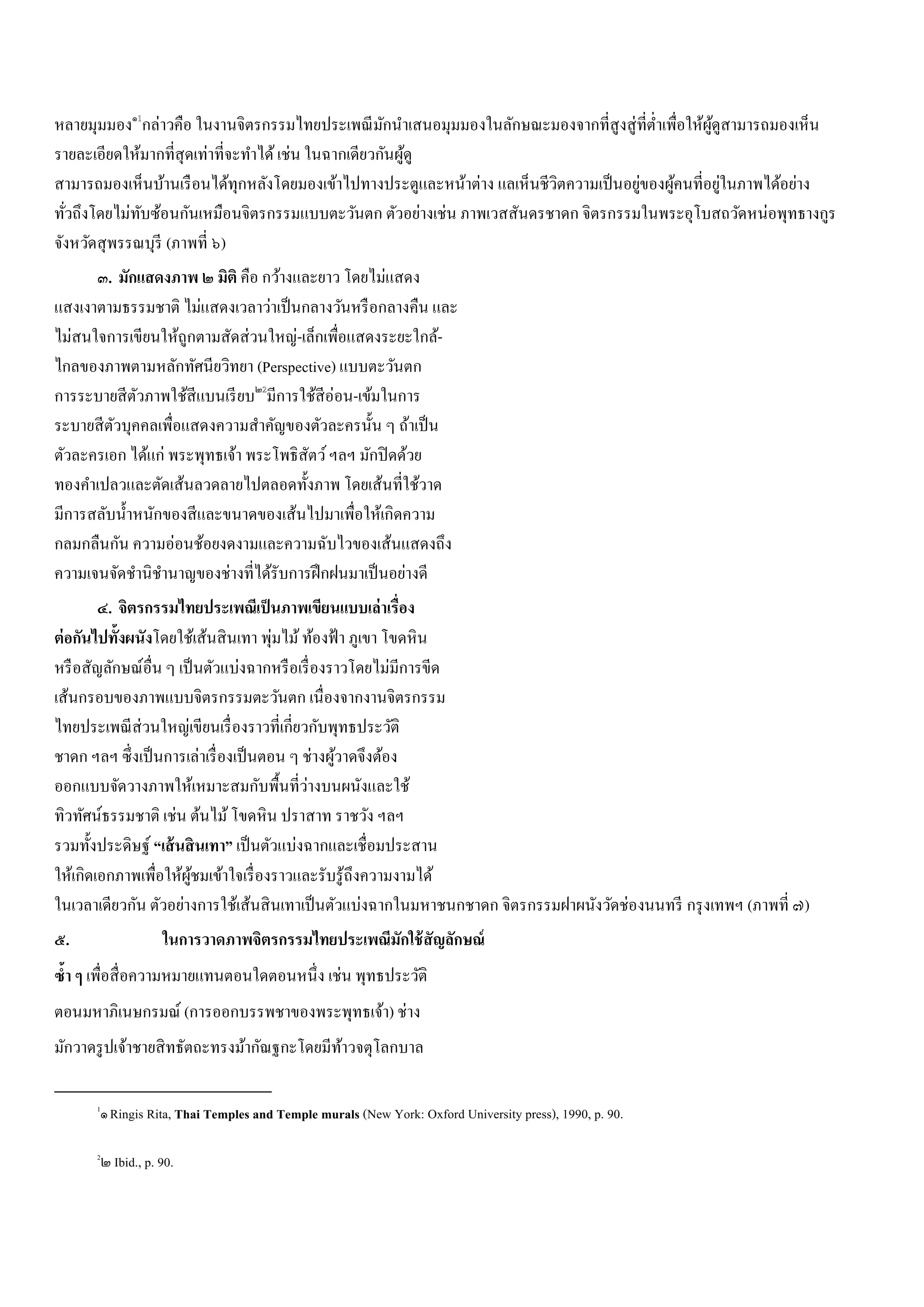 หลายมุมมอง๑
กล่าวคือ ในงานจิตรกรรมไทยประเพณีมักนําเสนอมุมมองในลักษณะมองจากที่สูงสู่ที่ตํ่าเพื่อให้ผู้ดูสามารถมองเห็น
รายละเอียดให้มากที่สุดเท่าที่จะทําได้เช่น ในฉากเดียวกันผู้ดู
สามารถมองเห็นบ้านเรือนได้ทุกหลังโดยมองเข้าไปทางประตูและหน้าต่าง แลเห็นชีวิตความเป็นอยู่ของผู้คนที่อยู่ในภาพได้อย่าง
ทั่วถึงโดยไม่ทับซ้อนกันเหมือนจิตรกรรมแบบตะวันตก ตัวอย่างเช่น ภาพเวสสันดรชาดก จิตรกรรมในพระอุโบสถวัดหน่อพุทธางกูร
จังหวัดสุพรรณบุรี (ภาพที่ ๖)
๓. มักแสดงภาพ ๒ มิติ คือ กว้างและยาว โดยไม่แสดง
แสงเงาตามธรรมชาติ ไม่แสดงเวลาว่าเป็นกลางวันหรือกลางคืน และ
ไม่สนใจการเขียนให้ถูกตามสัดส่วนใหญ่-เล็กเพื่อแสดงระยะใกล้-
ไกลของภาพตามหลักทัศนียวิทยา (Perspective) แบบตะวันตก
การระบายสีตัวภาพใช้สีแบนเรียบ๒
มีการใช้สีอ่อน-เข้มในการ
ระบายสีตัวบุคคลเพื่อแสดงความสําคัญของตัวละครนั้น ๆ ถ้าเป็น
ตัวละครเอก ได้แก่ พระพุทธเจ้า พระโพธิสัตว์ฯลฯ มักปิดด้วย
ทองคําเปลวและตัดเส้นลวดลายไปตลอดทั้งภาพ โดยเส้นที่ใช้วาด
มีการสลับนํ้าหนักของสีและขนาดของเส้นไปมาเพื่อให้เกิดความ
กลมกลืนกัน ความอ่อนช้อยงดงามและความฉับไวของเส้นแสดงถึง
ความเจนจัดชํานิชํานาญของช่างที่ได้รับการฝึกฝนมาเป็นอย่างดี
๔. จิตรกรรมไทยประเพณีเป็นภาพเขียนแบบเล่าเรื่อง
ต่อกันไปทั้งผนังโดยใช้เส้นสินเทา พุ่มไม้ท้องฟ้า ภูเขา โขดหิน
หรือสัญลักษณ์อื่น ๆ เป็นตัวแบ่งฉากหรือเรื่องราวโดยไม่มีการขีด
เส้นกรอบของภาพแบบจิตรกรรมตะวันตก เนื่องจากงานจิตรกรรม
ไทยประเพณีส่วนใหญ่เขียนเรื่องราวที่เกี่ยวกับพุทธประวัติ
ชาดก ฯลฯ ซึ่งเป็นการเล่าเรื่องเป็นตอน ๆ ช่างผู้วาดจึงต้อง
ออกแบบจัดวางภาพให้เหมาะสมกับพื้นที่ว่างบนผนังและใช้
ทิวทัศน์ธรรมชาติ เช่น ต้นไม้โขดหิน ปราสาท ราชวัง ฯลฯ
รวมทั้งประดิษฐ์ “เส้นสินเทา” เป็นตัวแบ่งฉากและเชื่อมประสาน
ให้เกิดเอกภาพเพื่อให้ผู้ชมเข้าใจเรื่องราวและรับรู้ถึงความงามได้
ในเวลาเดียวกัน ตัวอย่างการใช้เส้นสินเทาเป็นตัวแบ่งฉากในมหาชนกชาดก จิตรกรรมฝาผนังวัดช่องนนทรี กรุงเทพฯ (ภาพที่ ๗)
๕. ในการวาดภาพจิตรกรรมไทยประเพณีมักใช้สัญลักษณ์
ซํ้า ๆ เพื่อสื่อความหมายแทนตอนใดตอนหนึ่ง เช่น พุทธประวัติ
ตอนมหาภิเนษกรมณ์ (การออกบรรพชาของพระพุทธเจ้า) ช่าง
มักวาดรูปเจ้าชายสิทธัตถะทรงม้ากัณฐกะโดยมีท้าวจตุโลกบาล
																																																								
1
๑Ringis Rita, Thai Temples and Temple murals (New York: Oxford University press), 1990, p. 90.
2
๒ Ibid., p. 90.
 