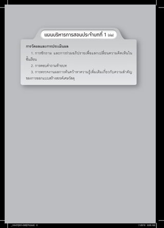 แผนบริหารการสอนประจ�ำบทที่ 1 (ต่อ)
การวัดผลและการประเมินผล
1.		การซั ก ถาม และการร่ ว มอภิ ป รายเพื่ อ แลกเปลี่ ย นความคิ ด เห็ น ใน
ชั้นเรียน
2.		การตอบค�ำถามท้ายบท
3.		การตรวจงานผลการค้ น คว้ า หาความรู ้ เ พิ่ ม เติ ม เกี่ ย วกั บ ความส� ำ คั ญ
ของการออกแบบสร้างสรรค์เศษวัสดุ

_13-07(001-026)P5.indd 8

11/8/13 9:08 AM

 