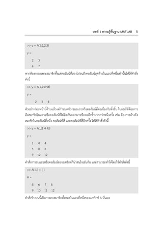 บทที่ 1 ความรู้พื้นฐาน MATLAB 5
>> y = A(1:2,2:3)
y =
2 3
6 7
หากต้องการเฉพาะสมาชิกตั้งแต่คอลัมน์ที่สองไปจนถึงคอลัมน์สุดท้ายในแถวที่หนึ่งเท่านั้นให้ใช้คําสั่ง
ดังนี้
>> y = A(1,2:end)
y =
2 3 4
ตัวอย่างก่อนหน้านี้ล้วนแล้วแต่กําหนดช่วงของแถวหรือคอลัมน์ที่ต่อเนื่องกันทั้งสิ้น ในกรณีที่ต้องการ
ดึงสมาชิกในแถวหรือคอลัมน์ที่ไม่ติดกันออกมาหรือจะดึงซ้ํามากกว่าหนึ่งครั้ง เช่น ต้องการอ้างถึง
สมาชิกในคอลัมน์ที่หนึ่ง คอลัมน์ที่สี่ และคอลัมน์ที่สี่อีกครั้ง ให้ใช้คําสั่งดังนี้
>> y = A(:,[1 4 4])
y =
1 4 4
5 8 8
9 12 12
คําสั่งการลบแถวหรือคอลัมน์ของเมทริกซ์ก็น่าสนใจเช่นกัน และสามารถทําได้โดยใช้คําสั่งดังนี้
>> A(1,:) = [ ]
A =
5 6 7 8
9 10 11 12
คําสั่งข้างบนนี้เป็นการลบสมาชิกทั้งหมดในแถวที่หนึ่งของเมทริกซ์ A นั่นเอง
 