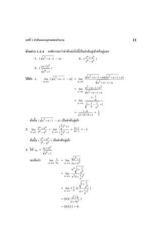 บทที่ 1 ลําดับและอนุกรมของจํานวน 11
ตัวอยาง 1.2.4 จงพิจารณาวาลําดับตอไปนี้เปนลําดับลูเขาหรือลูออก
1. { 1nn2
−+ – n} 2. { nn
nn
3
2
π−
π+ }
3. {
1n
)1n(
8
5
+
+
}
วิธีทํา 1.
∞→n
lim ( 1nn2
−+ – n) =
∞→n
lim
n1nn
)n1nn)(n1nn(
2
22
+−+
+−+−−+
=
∞→n
lim
n1nn
n1nn
2
22
+−+
−−+
=
∞→n
lim
1
n
1
n
11
n
11
2
+−+
−
= 1 0
1 0 0 1
−
+ + +
= 2
1
ดังนั้น { 1nn2
−+ – n} เปนลําดับลูเขา
2.
∞→n
lim
nn
nn
3
2
π−
π+ =
∞→n
lim
1)3(
1)2(
n
n
−
π
+
π = 10
10
−
+ = –1
ดังนั้น { nn
nn
3
2
π−
π+ } เปนลําดับลูเขา
3. ให na =
1n
)1n(
8
5
+
+
จะเห็นวา
∞→n
lim
na
1 =
∞→n
lim
5
8
)1n(
1n
+
+
=
∞→n
lim
55
8
4
)
n
11(n
n
11n
+
+
=
∞→n
lim ( n
1 )( 5
8
)
n
11(
n
11
+
+
)
= (0)( 5
1 0
(1 0)
+
+
)
= (0)(1) = 0
 