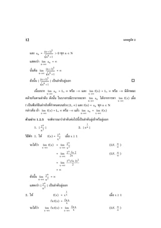 แคลคูลัส 212
และ na =
1n
)1n(
8
5
+
+
> 0 ทุก n ∈ N
แสดงวา
∞→n
lim na = ∞
นั่นคือ
∞→n
lim
1n
)1n(
8
5
+
+
= ∞
ดังนั้น {
1n
)1n(
8
5
+
+
} เปนลําดับลูออก
เนื่องจาก
∞→n
lim na = L, ∞ หรือ –∞ และ
∞→x
lim f(x) = L, ∞ หรือ –∞ มีลักษณะ
คลายกันตามลําดับ ดังนั้น ในบางกรณีเราอาจจะหา
∞→n
lim na ไดจากการหา
∞→x
lim f(x) เมื่อ
f เปนฟงกชันคาจริงที่กําหนดบนชวง [1, ∞) และ f(n) = na ทุก n ∈ N
กลาวคือ ถา
∞→x
lim f(x) = L, ∞ หรือ –∞ แลว
∞→n
lim na =
∞→x
lim f(x)
ตัวอยาง 1.2.5 จงพิจารณาวาลําดับตอไปนี้เปนลําดับลูเขาหรือลูออก
1. {
n
2
2
n
} 2. { n
1
n }
วิธีทํา 1. ให f(x) =
x
2
2
x
เมื่อ x ≥ 1
จะไดวา
∞→x
lim f(x) =
∞→x
lim
x
2
2
x
(I.F. ∞
∞
)
=
∞→x
lim
x
2 n 2
2x
(I.F. ∞
∞ )
=
∞→x
lim
x 2
2 ( n 2)
2
= ∞
ดังนั้น
∞→n
lim
n
2
2
n
= ∞
แสดงวา {
n
2
2
n
} เปนลําดับลูออก
2. ให f(x) = x
1
x เมื่อ x ≥ 1
nf(x) = x
xn
จะไดวา
∞→x
lim nf(x) =
∞→x
lim
x
xn (I.F. ∞
∞ )
 