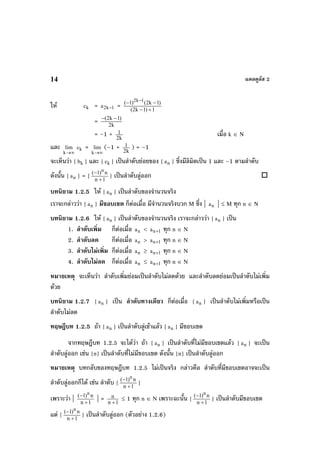 แคลคูลัส 214
ให kc = 1k2a − = 1)1k2(
)1k2()1( 1k2
+−
−− −
= k2
)1k2( −−
= –1 + k2
1 เมื่อ k ∈ N
และ
∞→k
lim kc =
∞→k
lim (–1 + k2
1 ) = –1
จะเห็นวา { kb } และ { kc } เปนลําดับยอยของ { na } ซึ่งมีลิมิตเปน 1 และ –1 ตามลําดับ
ดังนั้น { na } = { 1n
n)1( n
+
−
} เปนลําดับลูออก
บทนิยาม 1.2.5 ให { na } เปนลําดับของจํานวนจริง
เราจะกลาววา { na } มีขอบเขต ก็ตอเมื่อ มีจํานวนจริงบวก M ซึ่ง | na | ≤ M ทุก n ∈ N
บทนิยาม 1.2.6 ให { na } เปนลําดับของจํานวนจริง เราจะกลาววา { na } เปน
1. ลําดับเพิ่ม ก็ตอเมื่อ na < 1na + ทุก n ∈ N
2. ลําดับลด ก็ตอเมื่อ na > 1na + ทุก n ∈ N
3. ลําดับไมเพิ่ม ก็ตอเมื่อ na ≥ 1na + ทุก n ∈ N
4. ลําดับไมลด ก็ตอเมื่อ na ≤ 1na + ทุก n ∈ N
หมายเหตุ จะเห็นวา ลําดับเพิ่มยอมเปนลําดับไมลดดวย และลําดับลดยอมเปนลําดับไมเพิ่ม
ดวย
บทนิยาม 1.2.7 { na } เปน ลําดับทางเดียว ก็ตอเมื่อ { na } เปนลําดับไมเพิ่มหรือเปน
ลําดับไมลด
ทฤษฎีบท 1.2.5 ถา { na } เปนลําดับลูเขาแลว { na } มีขอบเขต
จากทฤษฎีบท 1.2.5 จะไดวา ถา { na } เปนลําดับที่ไมมีขอบเขตแลว { na } จะเปน
ลําดับลูออก เชน {n} เปนลําดับที่ไมมีขอบเขต ดังนั้น {n} เปนลําดับลูออก
หมายเหตุ บทกลับของทฤษฎีบท 1.2.5 ไมเปนจริง กลาวคือ ลําดับที่มีขอบเขตอาจจะเปน
ลําดับลูออกก็ได เชน ลําดับ { 1n
n)1( n
+
−
}
เพราะวา | 1n
n)1( n
+
−
| = 1n
n
+
≤ 1 ทุก n ∈ N เพราะฉะนั้น { 1n
n)1( n
+
−
} เปนลําดับมีขอบเขต
แต { 1n
n)1( n
+
−
} เปนลําดับลูออก (ตัวอยาง 1.2.6)
 