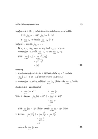 บทที่ 1 ลําดับและอนุกรมของจํานวน 19
ทฤษฎีบท 1.3.2 ให { nz } เปนลําดับของจํานวนเชิงซอน และ z ∈ C จะไดวา
1. ถา
∞→n
lim nz = z แลว
∞→n
lim | nz | = | z |
2.
∞→n
lim nz = 0 ก็ตอเมื่อ
∞→n
lim | nz | = 0
บทพิสูจน 1. สมมติวา
∞→n
lim nz = z
ให nz = nx + i ny และ z = x + iy โดยที่ nx , ny , x, y ∈ R
จากทฤษฎีบท 1.3.1 จะได
∞→n
lim nx = x และ
∞→n
lim ny = y
ดังนั้น
∞→n
lim | nz | =
∞→n
lim 2
n
2
n yx +
= 22
yx +
= | z |
หมายเหตุ
1. บทกลับของทฤษฎีบท 1.3.2 ขอ 1. ไมเปนจริง เชน ให nz = n
i จะเห็นวา
∞→n
lim | nz | = 1 แต { nz } ไมมีลิมิต (ตัวอยาง 1.3.1 ขอ 4.)
2. จากทฤษฎีบท 1.3.2 ขอ 1. จะไดวา ถา
∞→n
lim | nz | ไมมีคา แลว
∞→n
lim nz ไมมีคา
ตัวอยาง 1.3.2 จงหาลิมิตตอไปนี้
1.
∞→n
lim (3 + 4i)n
2.
∞→n
lim
n
in
วิธีทํา 1. พิจารณา
∞→n
lim | (3 + 4i)n
| =
∞→n
lim | 3 + 4i |n
=
∞→n
lim n
5
= ∞
ดังนั้น
∞→n
lim | (3 + 4i)n
| ไมมีคา แสดงวา
∞→n
lim (3 + 4i)n
ไมมีคา
2. พิจารณา
∞→n
lim | n
in
| =
∞→n
lim
n
i || n
=
∞→n
lim
n
| i |
n
=
∞→n
lim
n
1
= 0
เพราะฉะนั้น
∞→n
lim
n
in
= 0
 