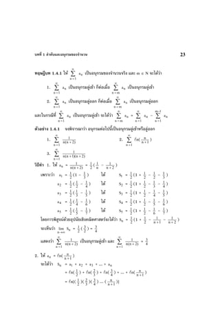บทที่ 1 ลําดับและอนุกรมของจํานวน 23
ทฤษฎีบท 1.4.1 ให ∑
∞
=1n
na เปนอนุกรมของจํานวนจริง และ m ∈ N จะไดวา
1. ∑
∞
=1n
na เปนอนุกรมลูเขา ก็ตอเมื่อ ∑
∞
= mn
na เปนอนุกรมลูเขา
2. ∑
∞
=1n
na เปนอนุกรมลูออก ก็ตอเมื่อ ∑
∞
= mn
na เปนอนุกรมลูออก
และในกรณีที่ ∑
∞
=1n
na เปนอนุกรมลูเขา จะไดวา ∑
∞
= mn
na = ∑
∞
=1n
na – ∑
−
=
1m
1n
na
ตัวอยาง 1.4.1 จงพิจารณาวา อนุกรมตอไปนี้เปนอนุกรมลูเขาหรือลูออก
1. ∑
∞
=1n
)2n(n
1
+
2. ∑
∞
=1n
n( 1n
n
+
)
3. ∑
∞
=1n
)2n)(1n(n
1
++
วิธีทํา 1. ให na = )2n(n
1
+
= 2
1 ( n
1 – 2n
1
+
)
เพราะวา 1a = 2
1 (1 – 3
1 ) ได 1S = 2
1 (1 + 2
1 – 2
1 – 3
1 )
2a = 2
1 ( 2
1 – 4
1 ) ได 2S = 2
1 (1 + 2
1 – 3
1 – 4
1 )
3a = 2
1 ( 3
1 – 5
1 ) ได 3S = 2
1 (1 + 2
1 – 4
1 – 5
1 )
4a = 2
1 ( 4
1 – 6
1 ) ได 4S = 2
1 (1 + 2
1 – 5
1 – 6
1 )
5a = 2
1 ( 5
1 – 7
1 ) ได 5S = 2
1 (1 + 2
1 – 6
1 – 7
1 )
โดยการพิสูจนดวยอุปนัยเชิงคณิตศาสตรจะไดวา nS = 2
1 (1 + 2
1 – 1n
1
+
– 2n
1
+
)
จะเห็นวา
∞→n
lim nS = 2
1 ( 2
3 ) = 4
3
แสดงวา ∑
∞
=1n
)2n(n
1
+
เปนอนุกรมลูเขา และ ∑
∞
=1n
)2n(n
1
+
= 4
3
2. ให na = n( 1n
n
+
)
จะไดวา nS = 1a + 2a + 3a + ... + na
= n( 2
1 ) + n( 3
2 ) + n( 4
3 ) + ... + n( 1n
n
+
)
= n[( 2
1 )( 3
2 )( 4
3 ) ... ( 1n
n
+
)]
 