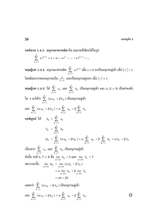 แคลคูลัส 226
บทนิยาม 1.4.3 อนุกรมเรขาคณิต คือ อนุกรมที่เขียนไดในรูป
∑
∞
=1n
a 1n
r −
= a + ar + a 2
r + ... + a 1n
r −
+ ...
ทฤษฎีบท 1.4.4 อนุกรมเรขาคณิต ∑
∞
=1n
a 1n
r −
เมื่อ a ≠ 0 จะเปนอนุกรมลูเขา เมื่อ | r | < 1
โดยมีผลบวกของอนุกรมเปน r1
a
−
และเปนอนุกรมลูออก เมื่อ | r | ≥ 1
ทฤษฎีบท 1.4.5 ให ∑
∞
=1n
na และ ∑
∞
=1n
nb เปนอนุกรมลูเขา และ α, β ∈ R เปนคาคงตัว
ใด ๆ จะไดวา ∑
∞
=1n
(α na + β nb ) เปนอนุกรมลูเขา
และ ∑
∞
=1n
(α na + β nb ) = α ∑
∞
=1n
na + β ∑
∞
=1n
nb
บทพิสูจน ให nS = ∑
=
n
1k
ka
nT = ∑
=
n
1k
kb
nQ = ∑
=
n
1k
(α ka + β kb ) = α ∑
=
n
1k
ka + β ∑
=
n
1k
kb = α nS + β nT
เนื่องจาก ∑
∞
=1n
na และ ∑
∞
=1n
nb เปนอนุกรมลูเขา
ดังนั้น จะมี S, T ∈ R ซึ่ง
∞→n
lim nS = S และ
∞→n
lim nT = T
เพราะฉะนั้น
∞→n
lim nQ =
∞→n
lim (α nS + β nT )
= α
∞→n
lim nS + β
∞→n
lim nT
= αS + βT
แสดงวา ∑
∞
=1n
(α na + β nb ) เปนอนุกรมลูเขา
และ ∑
∞
=1n
(α na + β nb ) = α ∑
∞
=1n
na + β ∑
∞
=1n
nb
 