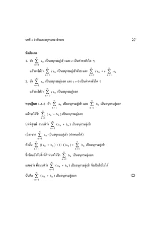 บทที่ 1 ลําดับและอนุกรมของจํานวน 27
ขอสังเกต
1. ถา ∑
∞
=1n
na เปนอนุกรมลูเขา และ c เปนคาคงตัวใด ๆ
แลวจะไดวา ∑
∞
=1n
c na เปนอนุกรมลูเขาดวย และ ∑
∞
=1n
c na = c ∑
∞
=1n
na
2. ถา ∑
∞
=1n
na เปนอนุกรมลูออก และ c ≠ 0 เปนคาคงตัวใด ๆ
แลวจะไดวา ∑
∞
=1n
c na เปนอนุกรมลูออก
ทฤษฎีบท 1.4.6 ถา ∑
∞
=1n
na เปนอนุกรมลูเขา และ ∑
∞
=1n
nb เปนอนุกรมลูออก
แลวจะไดวา ∑
∞
=1n
( na + nb ) เปนอนุกรมลูออก
บทพิสูจน สมมติวา ∑
∞
=1n
( na + nb ) เปนอนุกรมลูเขา
เนื่องจาก ∑
∞
=1n
na เปนอนุกรมลูเขา (กําหนดให)
ดังนั้น ∑
∞
=1n
[( na + nb ) + (–1) na ] = ∑
∞
=1n
nb เปนอนุกรมลูเขา
ซึ่งขัดแยงกับสิ่งที่กําหนดใหวา ∑
∞
=1n
nb เปนอนุกรมลูออก
แสดงวา ที่สมมติวา ∑
∞
=1n
( na + nb ) เปนอนุกรมลูเขา จึงเปนไปไมได
นั่นคือ ∑
∞
=1n
( na + nb ) เปนอนุกรมลูออก
 