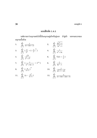 แคลคูลัส 230
แบบฝกหัด 1.4.1
จงพิจารณาวาอนุกรมตอไปนี้เปนอนุกรมลูเขาหรือลูออก ถาลูเขา จงหาผลบวกของ
อนุกรมนั้นดวย
1. ∑
∞
=1n
)2n)(1n(
1
++
2. ∑
∞
=1n 1n3
1n
2
4
+
+
3. ∑
∞
=1n
( n
5
4 + (– 3
2 )
n
) 4. ∑
∞
=1n n3n
1
2
+
5. ∑
∞
=1n
nn
n2
32
2
+
6. ∑
∞
=1n
n(1 + n
1 )
7. ∑
∞
=1n
(
3n4n
1
2
++
+ n
4−
) 8. ∑
∞
=1n 1n4
1
2
−
9. ∑
∞
=1n
( 1n
n
+
)
n
10. ∑
∞
=1n n1n
1
++
11. ∑
∞
=1n
(n – 1n
n2
+
) 12. ∑
∞
=1n
)3n)(2n)(1n(
n
+++
 