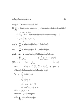 บทที่ 1 ลําดับและอนุกรมของจํานวน 31
ทฤษฎีบท 1.4.7 (การทดสอบแบบอินทิกรัล)
ให ∑
∞
=1n
na เปนอนุกรมของจํานวนจริง ซึ่ง na ≥ 0 และ f เปนฟงกชันคาจริง ซึ่งมีสมบัติดังนี้
1. f(n) = na ทุก n ∈ N
2. มี 0n ∈ N ซึ่ง f เปนฟงกชันไมเพิ่ม และมีความตอเนื่องบนชวง [ 0n , ∞)
3. nt = ∫
n
0n
f(x)dx , n ≥ 0n
จะไดวา ∑
∞
=1n
na เปนอนุกรมลูเขา ถา { nt } เปนลําดับลูเขา
และ ∑
∞
=1n
na เปนอนุกรมลูออก ถา { nt } เปนลําดับลูออก
ตัวอยาง 1.4.4 จงทดสอบวาอนุกรมตอไปนี้เปนอนุกรมลูเขาหรือลูออก
1. ∑
∞
=1n 5n
n
2
+
2. ∑
∞
=1n
(
n
en
1 + n2( )
π
)
วิธีทํา 1. ให f(x) =
5x
x
2
+
เมื่อ x ≥ 1
จะได f′(x) = 22
2
)5x(
)x2(x)5x(
+
−+
= 22
2
)5x(
x5
+
− < 0 ทุก x ≥ 3
ดังนั้น f เปนฟงกชันลด และมีความตอเนื่องบนชวง [3, ∞)
ให nt = ∫
n
3
f(x)dx , n ≥ 3
= ∫
n
3
5x
x
2
+
dx
= [ 2
1 n( 2
x + 5) ] 3x
nx
=
=
= 2
1 n( 2
n + 5) – 2
1 n14
จะเห็นวา
∞→n
lim nt = ∞
เพราะฉะนั้น { nt } เปนลําดับลูออก
ดังนั้น ∑
∞
=1n 5n
n
2
+
เปนอนุกรมลูออก
 