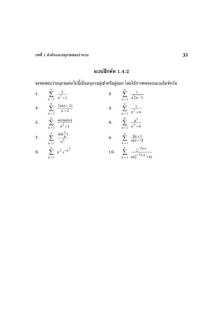 บทที่ 1 ลําดับและอนุกรมของจํานวน 33
แบบฝกหัด 1.4.2
จงทดสอบวาอนุกรมตอไปนี้เปนอนุกรมลูเขาหรือลูออก โดยใชการทดสอบแบบอินทิกรัล
1. ∑
∞
=1n 1n
1
2
+
2. ∑
∞
=1n 1n2
1
−
3. ∑
∞
=1n
2n
)2n(n
+
+
4. ∑
∞
=1n nn
1
2
+
5. ∑
∞
=1n 1n
)narctan(
2
+
6. ∑
∞
=1n 6n
n
4
3
+
7. ∑
∞
=1n
2
n
)
n
1sin(
8. ∑
∞
=1n
)1n(n
1n2
+
+
9. ∑
∞
=1n
2
n
3n
e−
10. ∑
∞
=1n )12(n
2
nn
nn
+
−
−
 