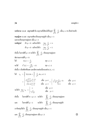 แคลคูลัส 234
บทนิยาม 1.4.4 อนุกรมพี คือ อนุกรมที่เขียนไดในรูป ∑
∞
=1n
p
n
1 เมื่อ p ∈ R เปนคาคงตัว
ทฤษฎีบท 1.4.8 อนุกรมพีจะเปนอนุกรมลูเขา เมื่อ p > 1
และจะเปนอนุกรมลูออก เมื่อ p ≤ 1
บทพิสูจน ถา p < 0 แลวจะไดวา
∞→n
lim
p
n
1 = ∞
ถา p = 0 แลวจะไดวา
∞→n
lim
p
n
1 = 1
ดังนั้น ในกรณีที่ p ≤ 0 จะไดวา ∑
∞
=1n
p
n
1 เปนอนุกรมลูออก
พิจารณากรณีที่ p > 0
ให f(x) = p
x
1 ทุก x ≥ 1
จะได f′(x) = 1p
x
p
+
−
< 0 ทุก x ≥ 1
ดังนั้น f เปนฟงกชันลด และมีความตอเนื่องบนชวง [1, ∞)
ให nt = ∫
n
1
f(x)dx = ∫
n
1
p
x
1 dx, n ≥ 1
=
p 1 x nx
[ ] p 1x 1p 1
x n[ n x] p 1
x 1
− +⎧ =
≠⎪ =⎪ − +⎨
=⎪ =
=⎪⎩
เมื่อ
เมื่อ
= p 1
1 1
( 1) p 1
1 p n
n n p 1
−
⎧ − ≠⎪
−⎨
⎪ =⎩
เมื่อ
เมื่อ
จะไดวา
∞→n
lim nt =
⎪
⎩
⎪
⎨
⎧
>
−
−
≤∞
1p
p1
1
1p
เมื่อ
เมื่อ
ดังนั้น ในกรณีที่ 0 < p ≤ 1 จะไดวา ∑
∞
=1n
p
n
1 เปนอนุกรมลูออก
และ ในกรณีที่ p > 1 จะไดวา ∑
∞
=1n
p
n
1 เปนอนุกรมลูเขา
เราจึงสรุปไดวา ∑
∞
=1n
p
n
1 เปนอนุกรมลูเขา เมื่อ p > 1
และ ∑
∞
=1n
p
n
1 เปนอนุกรมลูออก เมื่อ p ≤ 1
 