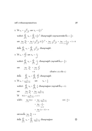 บทที่ 1 ลําดับและอนุกรมของจํานวน 37
2. ให na = nn
n
35
2
−
และ nb = ( 5
2 )
n
จะเห็นวา ∑
∞
=1n
nb = ∑
∞
=1n
( 5
2 )
n
เปนอนุกรมลูเขา (อนุกรมเรขาคณิต ซึ่ง r = 5
2 )
และ
∞→n
lim
n
n
b
a
=
∞→n
lim ( nn
n
35
2
−
)( 2
5 )
n
=
∞→n
lim
nn
n
35
5
−
=
∞→n
lim
n
)
5
3(1
1
−
= 1 > 0
ดังนั้น ∑
∞
=1n
na = ∑
∞
=1n
nn
n
35
2
−
เปนอนุกรมลูเขา
3. ให na = n
2
n และ nb =
2
3
n
1
จะเห็นวา ∑
∞
=1n
nb = ∑
∞
=1n 2
3
n
1 เปนอนุกรมลูเขา (อนุกรมพี ซึ่ง p = 2
3 )
และ
∞→n
lim
n
n
b
a
=
∞→n
lim
n
2
2
n
= 0 (ตัวอยาง 1.2.5 ขอ 1.)
ดังนั้น ∑
∞
=1n
na = ∑
∞
=1n
n
2
n เปนอนุกรมลูเขา
4. ให na = )1n(n
1
+
และ nb = n
1
จะเห็นวา ∑
∞
=1n
nb = ∑
∞
=1n
n
1 เปนอนุกรมลูออก (อนุกรมพี ซึ่ง p = 1)
และ
∞→n
lim
n
n
b
a
=
∞→n
lim
)1n(n
n
+
ให f(x) = )1x(n
x
+
, x ≥ 1
จะไดวา
∞→x
lim f(x) =
∞→x
lim
)1x(n
x
+
(I.F. ∞
∞ )
=
∞→x
lim
1x
1
1
+
=
∞→x
lim (x + 1) = ∞
เพราะฉะนั้น
∞→n
lim
n
n
b
a
= ∞
ดังนั้น ∑
∞
=1n
na = ∑
∞
=1n
)1n(n
1
+
เปนอนุกรมลูออก
 