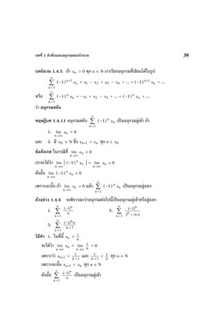 บทที่ 1 ลําดับและอนุกรมของจํานวน 39
บทนิยาม 1.4.5 ถา na > 0 ทุก n ∈ N เราเรียกอนุกรมที่เขียนไดในรูป
∑
∞
=1n
(–1) 1n+
na = 1a – 2a + 3a – 4a + ... + (–1) 1n+
na + ...
หรือ ∑
∞
=1n
(–1)n
na = – 1a + 2a – 3a + ... + (–1)n
na + ...
วา อนุกรมสลับ
ทฤษฎีบท 1.4.11 อนุกรมสลับ ∑
∞
=1n
(–1)n
na เปนอนุกรมลูเขา ถา
1.
∞→n
lim na = 0
และ 2. มี 0n ∈ N ซึ่ง 1na + < na ทุก n ≥ 0n
ขอสังเกต ในกรณีที่
∞→n
lim na ≠ 0
เราจะไดวา
∞→n
lim | (–1)n
na | =
∞→n
lim na ≠ 0
ดังนั้น
∞→n
lim (–1)n
na ≠ 0
เพราะฉะนั้น ถา
∞→n
lim na ≠ 0 แลว ∑
∞
=1n
(–1)n
na เปนอนุกรมลูออก
ตัวอยาง 1.4.8 จงพิจารณาวาอนุกรมตอไปนี้เปนอนุกรมลูเขาหรือลูออก
1. ∑
∞
=1n
n
)1( n
−
2. ∑
∞
=1n nn3
)1(
n
n
+
−
3. ∑
∞
=1n
1n
n)1( n
+
−
วิธีทํา 1. ในที่นี้ na = n
1
จะไดวา
∞→n
lim na =
∞→n
lim
n
1 = 0
เพราะวา 1na + = 1n
1
+
และ 1n
1
+
<
n
1 ทุก n ∈ N
เพราะฉะนั้น 1na + < na ทุก n ∈ N
ดังนั้น ∑
∞
=1n
n
)1( n
−
เปนอนุกรมลูเขา
 