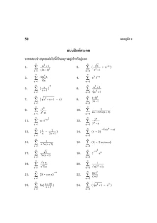 แคลคูลัส 250
แบบฝกหัดระคน
จงทดสอบวาอนุกรมตอไปนี้เปนอนุกรมลูเขาหรือลูออก
1. ∑
∞
=1n
2
2
)1n2(
1n
−
+ 2. ∑
∞
=1n
(
1n
n
2
+
+ n
n−
)
3. ∑
∞
=1n
3
4
n
nsec 4. ∑
∞
=1n
3
n n
3−
5. ∑
∞
=1n
( 1n
n
+
)
n
6. ∑
∞
=1n 1n
1n
7
2
+
+
7. ∑
∞
=1n
( 1nn2
++ – n) 8. ∑
∞
=1n
1n3
)1( n
−
−
9. ∑
∞
=1n !n3
n
n
n
10. ∑
∞
=1n
)3n(n)3n(
1
++
11. ∑
∞
=1n
2n
n 4−
⋅ 12. ∑
∞
=1n n5
2
n
n
−
13. ∑
∞
=1n
( n
1 – 1n2
2
+
) 14. ∑
∞
=1n
(n + 3)
nn(e n)− +
15. ∑
∞
=1n
)3n(nn
1
+
16. ∑
∞
=1n
(π – 2arctann)
17. ∑
∞
=1n
)1n(n
n
+
18. ∑
∞
=1n
n
2n
n2
−
19. ∑
∞
=1n
4
n n
n n
20. ∑
∞
=1n )13(n
1
n
+
21. ∑
∞
=1n
(3 + cosn)
n−
22. ∑
∞
=1n
)!n3(
)!n( 3
23. ∑
∞
=1n
n( 3n
20n
+
+ ) 24. ∑
∞
=1n
( 1n4
+ – 2
n )
 