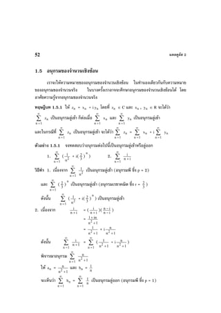 แคลคูลัส 252
1.5 อนุกรมของจํานวนเชิงซอน
เราจะใหความหมายของอนุกรมของจํานวนเชิงซอน ในทํานองเดียวกันกับความหมาย
ของอนุกรมของจํานวนจริง ในบางครั้งเราอาจจะศึกษาอนุกรมของจํานวนเชิงซอนได โดย
อาศัยความรูจากอนุกรมของจํานวนจริง
ทฤษฎีบท 1.5.1 ให nz = nx + i ny โดยที่ nz ∈ C และ nx , ny ∈ R จะไดวา
∑
∞
=1n
nz เปนอนุกรมลูเขา ก็ตอเมื่อ ∑
∞
=1n
nx และ ∑
∞
=1n
ny เปนอนุกรมลูเขา
และในกรณีที่ ∑
∞
=1n
nz เปนอนุกรมลูเขา จะไดวา ∑
∞
=1n
nz = ∑
∞
=1n
nx + i ∑
∞
=1n
ny
ตัวอยาง 1.5.1 จงทดสอบวาอนุกรมตอไปนี้เปนอนุกรมลูเขาหรือลูออก
1. ∑
∞
=1n
( 2
n
1 + i( 3
2 )
n
) 2. ∑
∞
=1n
in
i
+
วิธีทํา 1. เนื่องจาก ∑
∞
=1n
2
n
1 เปนอนุกรมลูเขา (อนุกรมพี ซึ่ง p = 2)
และ ∑
∞
=1n
( 3
2 )
n
เปนอนุกรมลูเขา (อนุกรมเรขาคณิต ซึ่ง r = 3
2 )
ดังนั้น ∑
∞
=1n
( 2
n
1 + i( 3
2 )
n
) เปนอนุกรมลูเขา
2. เนื่องจาก in
i
+
= ( in
i
+
)( in
in
−
− )
=
1n
in1
2
+
+
=
1n
1
2
+
+ i
1n
n
2
+
ดังนั้น ∑
∞
=1n
1n
i
+
= ∑
∞
=1n
(
1n
1
2
+
+ i
1n
n
2
+
)
พิจารณาอนุกรม ∑
∞
=1n 1n
n
2
+
ให na =
1n
n
2
+
และ nb = n
1
จะเห็นวา ∑
∞
=1n
nb = ∑
∞
=1n
n
1 เปนอนุกรมลูออก (อนุกรมพี ซึ่ง p = 1)
 