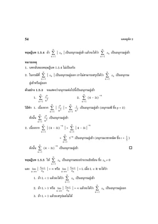 แคลคูลัส 254
ทฤษฎีบท 1.5.4 ถา ∑
∞
=1n
| nz | เปนอนุกรมลูเขา แลวจะไดวา ∑
∞
=1n
nz เปนอนุกรมลูเขา
หมายเหตุ
1. บทกลับของทฤษฎีบท 1.5.4 ไมเปนจริง
2. ในกรณีที่ ∑
∞
=1n
| nz | เปนอนุกรมลูออก เราไมสามารถสรุปไดวา ∑
∞
=1n
nz เปนอนุกรม
ลูเขาหรือลูออก
ตัวอยาง 1.5.3 จงแสดงวาอนุกรมตอไปนี้เปนอนุกรมลูเขา
1. ∑
∞
=1n
2
n
n
i 2. ∑
∞
=1n
(4 – 3i)
n−
วิธีทํา 1. เนื่องจาก ∑
∞
=1n
| 2
n
n
i | = ∑
∞
=1n
2
n
1 เปนอนุกรมลูเขา (อนุกรมพี ซึ่ง p = 2)
ดังนั้น ∑
∞
=1n
2
n
n
i เปนอนุกรมลูเขา
2. เนื่องจาก ∑
∞
=1n
| (4 – 3i)
n−
| = ∑
∞
=1n
| 4 – 3i |
n−
= ∑
∞
=1n
n
5
−
เปนอนุกรมลูเขา (อนุกรมเรขาคณิต ซึ่ง r = 5
1 )
ดังนั้น ∑
∞
=1n
(4 – 3i)
n−
เปนอนุกรมลูเขา
ทฤษฎีบท 1.5.5 ให ∑
∞
=1n
nz เปนอนุกรมของจํานวนเชิงซอน ซึ่ง nz ≠ 0
และ
∞→n
lim |
n
1n
z
z + | = ∞ หรือ
∞→n
lim |
n
1n
z
z + | = L เมื่อ L ∈ R จะไดวา
1. ถา L < 1 แลวจะไดวา ∑
∞
=1n
nz เปนอนุกรมลูเขา
2. ถา L > 1 หรือ
∞→n
lim |
n
1n
z
z + | = ∞ แลวจะไดวา ∑
∞
=1n
nz เปนอนุกรมลูออก
3. ถา L = 1 แลวจะสรุปผลไมได
 