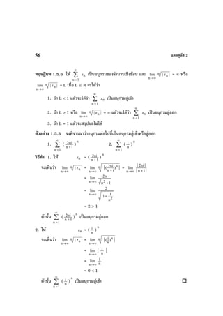 แคลคูลัส 256
ทฤษฎีบท 1.5.6 ให ∑
∞
=1n
nz เปนอนุกรมของจํานวนเชิงซอน และ
∞→n
lim n
n| z | = ∞ หรือ
∞→n
lim n
n| z | = L เมื่อ L ∈ R จะไดวา
1. ถา L < 1 แลวจะไดวา ∑
∞
=1n
nz เปนอนุกรมลูเขา
2. ถา L > 1 หรือ
∞→n
lim n
n| z | = ∞ แลวจะไดวา ∑
∞
=1n
nz เปนอนุกรมลูออก
3. ถา L = 1 แลวจะสรุปผลไมได
ตัวอยาง 1.5.5 จงพิจารณาวาอนุกรมตอไปนี้เปนอนุกรมลูเขาหรือลูออก
1. ∑
∞
=1n
( in
ni2
+
)
n
2. ∑
∞
=1n
( n
i )
n
วิธีทํา 1. ให nz = ( 1n
ni2
+
)
n
จะเห็นวา
∞→n
lim n
n| z | =
∞→n
lim nn 2ni( )
n i
| |+
=
∞→n
lim
||
||
in
ni2
+
=
∞→n
lim
1n
n2
2
+
=
∞→n
lim
2
2
11
n
+
= 2 > 1
ดังนั้น ∑
∞
=1n
( 1n
ni2
+
)
n
เปนอนุกรมลูออก
2. ให nz = ( n
i )
n
จะเห็นวา
∞→n
lim n
n| z | =
∞→n
lim nn i( )
n
| |
=
∞→n
lim | n
i |
=
∞→n
lim
n
1
= 0 < 1
ดังนั้น ∑
∞
=1n
( n
i )
n
เปนอนุกรมลูเขา
 