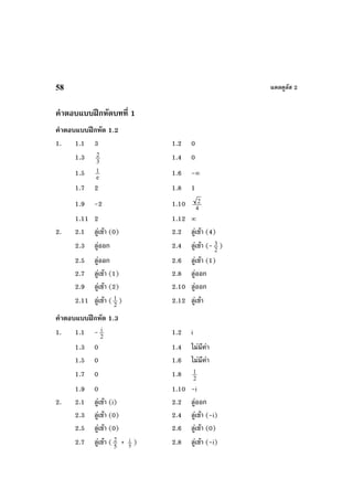 แคลคูลัส 258
คําตอบแบบฝกหัดบทที่ 1
คําตอบแบบฝกหัด 1.2
1. 1.1 3 1.2 0
1.3 3
2 1.4 0
1.5 e
1 1.6 -∞
1.7 2 1.8 1
1.9 -2 1.10 4
2
1.11 2 1.12 ∞
2. 2.1 ลูเขา (0) 2.2 ลูเขา (4)
2.3 ลูออก 2.4 ลูเขา (- 2
3 )
2.5 ลูออก 2.6 ลูเขา (1)
2.7 ลูเขา (1) 2.8 ลูออก
2.9 ลูเขา (2) 2.10 ลูออก
2.11 ลูเขา ( 2
1 ) 2.12 ลูเขา
คําตอบแบบฝกหัด 1.3
1. 1.1 - 2
i 1.2 i
1.3 0 1.4 ไมมีคา
1.5 0 1.6 ไมมีคา
1.7 0 1.8 2
1
1.9 0 1.10 -i
2. 2.1 ลูเขา (i) 2.2 ลูออก
2.3 ลูเขา (0) 2.4 ลูเขา (-i)
2.5 ลูเขา (0) 2.6 ลูเขา (0)
2.7 ลูเขา ( 5
2 + 5
i ) 2.8 ลูเขา (-i)
 