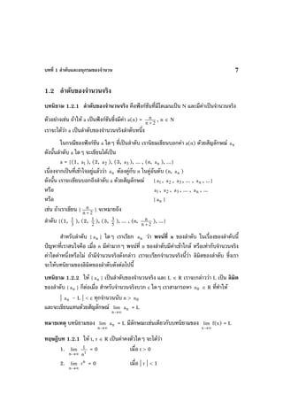 บทที่ 1 ลําดับและอนุกรมของจํานวน 7
1.2 ลําดับของจํานวนจริง
บทนิยาม 1.2.1 ลําดับของจํานวนจริง คือฟงกชันที่มีโดเมนเปน N และมีคาเปนจํานวนจริง
ตัวอยางเชน ถาให a เปนฟงกชันซึ่งมีคา a(n) = 2n
n
+
, n ∈ N
เราจะไดวา a เปนลําดับของจํานวนจริงลําดับหนึ่ง
ในกรณีของฟงกชัน a ใดๆ ที่เปนลําดับ เรานิยมเขียนบอกคา a(n) ดวยสัญลักษณ na
ดังนั้นลําดับ a ใดๆ จะเขียนไดเปน
a = {(1, 1a ), (2, 2a ), (3, 3a ), ... , (n, na ), ...}
เนื่องจากเปนที่เขาใจอยูแลววา na ตองคูกับ n ในคูอันดับ (n, na )
ดังนั้น เราจะเขียนบอกถึงลําดับ a ดวยสัญลักษณ { 1a , 2a , 3a , ... , na , ...}
หรือ 1a , 2a , 3a , ... , na , ...
หรือ { na }
เชน ถาเราเขียน { 2n
n
+
} จะหมายถึง
ลําดับ {(1, 3
1 ), (2, 2
1 ), (3, 5
3 ), ... , (n, 2n
n
+
), ...}
สําหรับลําดับ { na } ใดๆ เราเรียก na วา พจนที่ n ของลําดับ ในเรื่องของลําดับนี้
ปญหาที่เราสนใจคือ เมื่อ n มีคามากๆ พจนที่ n ของลําดับมีคาเขาใกล หรือเทากับจํานวนจริง
คาใดคาหนึ่งหรือไม ถามีจํานวนจริงดังกลาว เราจะเรียกจํานวนจริงนี้วา ลิมิตของลําดับ ซึ่งเรา
จะใหบทนิยามของลิมิตของลําดับดังตอไปนี้
บทนิยาม 1.2.2 ให { na } เปนลําดับของจํานวนจริง และ L ∈ R เราจะกลาววา L เปน ลิมิต
ของลําดับ { na } ก็ตอเมื่อ สําหรับจํานวนจริงบวก ε ใดๆ เราสามารถหา 0n ∈ R ที่ทําให
| na – L | < ε ทุกจํานวนนับ n > 0n
และจะเขียนแทนดวยสัญลักษณ
∞→n
lim na = L
หมายเหตุ บทนิยามของ
∞→n
lim na = L มีลักษณะเชนเดียวกับบทนิยามของ
∞→x
lim f(x) = L
ทฤษฎีบท 1.2.1 ให t, r ∈ R เปนคาคงตัวใดๆ จะไดวา
1.
∞→n
lim
t
n
1 = 0 เมื่อ t > 0
2.
∞→n
lim n
r = 0 เมื่อ | r | < 1
 