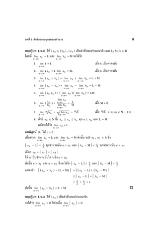 บทที่ 1 ลําดับและอนุกรมของจํานวน 9
ทฤษฎีบท 1.2.2 ให { na }, { nb }, { nc } เปนลําดับของจํานวนจริง และ L, M, k ∈ R
โดยที่
∞→n
lim na = L และ
∞→n
lim nb = M จะไดวา
1.
∞→n
lim k = k เมื่อ k เปนคาคงตัว
2.
∞→n
lim k na = k
∞→n
lim na = kL เมื่อ k เปนคาคงตัว
3.
∞→n
lim ( na + nb ) =
∞→n
lim na +
∞→n
lim nb = L + M
4.
∞→n
lim ( na – nb ) =
∞→n
lim na –
∞→n
lim nb = L – M
5.
∞→n
lim ( na nb ) = (
∞→n
lim na )(
∞→n
lim nb ) = LM
6.
∞→n
lim (
n
n
b
a
) =
n
n
n
n
blim
alim
∞→
∞→ = M
L เมื่อ M ≠ 0
7.
∞→n
lim m
na = m n
n
lim a
→∞
= m L เมื่อ m L ∈ R, m ∈ N – {1}
8. ถามี 0n ∈ N ซึ่ง na ≤ nc ≤ nb ทุก n ≥ 0n และ L = M
แลวจะไดวา
∞→n
lim nc = L
บทพิสูจน 3. ให ε > 0
เนื่องจาก
∞→n
lim na = L และ
∞→n
lim nb = M ดังนั้น จะมี 1n , 2n ∈ R ซึ่ง
| na – L | <
2
ε ทุกจํานวนนับ n > 1n และ | nb – M | <
2
ε ทุกจํานวนนับ n > 2n
เลือก 0n = | 1n | + | 2n |
ให n เปนจํานวนนับใดๆ ซึ่ง n > 0n
ดังนั้น n > 1n และ n > 2n ซึ่งจะไดวา | na – L | <
2
ε และ | nb – M | <
2
ε
แสดงวา | ( na + nb ) – (L + M) | = | ( na – L) + ( nb – M) |
≤ | na – L | + | nb – M |
<
2
ε + 2
ε = ε
ดังนั้น
∞→n
lim ( na + nb ) = L + M
ทฤษฎีบท 1.2.3 ให { na } เปนลําดับของจํานวนจริง
จะไดวา
∞→n
lim na = 0 ก็ตอเมื่อ
∞→n
lim | na | = 0
 