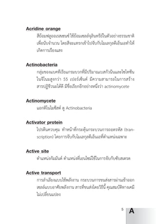 5
A
Acridine orange
สีย้อมฟลูออเรสเซนซ์ ใช้ย้อมเซลล์จุลินทรีย์ในตัวอย่างธรรมชาติ
เพื่อนับจ�ำนวน โดยสีจะแทรกเข้าไปจับกับโมเลกุลดีเอ็นเอท�ำให้
เกิดการเรืองแสง
Actinobacteria
กลุ่มของแบคทีเรียแกรมบวกที่มีปริมาณเบสกัวนีนและไซโทซีน
ในจีโนมสูงกว่า 55 เปอร์เซ็นต์ มีความสามารถในการสร้าง
สารปฏิชีวนะได้ดี มีชื่อเรียกอีกอย่างหนึ่งว่า actinomycete
Actinomycete
แอกติโนไมซีสต์ ดู Actinobacteria
Activator protein
โปรตีนควบคุม ท�ำหน้าที่กระตุ้นกระบวนการถอดรหัส (tran-
scription) โดยการจับกับโมเลกุลดีเอ็นเอที่ต�ำแหน่งเฉพาะ
Active site
ต�ำแหน่งกัมมันต์ ต�ำแหน่งที่เอนไซม์ใช้ในการจับกับซับสเตรต
Active transport
การล�ำเลียงแบบใช้พลังงาน กระบวนการขนส่งสารผ่านเข้าออก
เซลล์แบบอาศัยพลังงาน สารที่ขนส่งโดยวิธีนี้ คุณสมบัติทางเคมี
ไม่เปลี่ยนแปลง
 