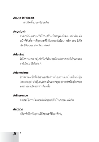 6
A
Acute infection
	 การติดเชื้อแบบเฉียบพลัน
Acyclovir
สารเคมีสังเคราะห์ที่มีโครงสร้างเป็นอนุพันธ์ของเบสพิวรีน ท�ำ
หน้าที่ยับยั้งการสังเคราะห์ดีเอ็นเอของไวรัสบางชนิด เช่น ไวรัส
เริม (Herpes simplex virus)
Adenine
ไนโตรเจนเบสกลุ่มพิวรีนที่เป็นองค์ประกอบของดีเอ็นเอและ
อาร์เอ็นเอ ใช้ตัวย่อ A
Adenovirus
ไวรัสชนิดหนึ่งที่มีดีเอ็นเอเป็นสารพันธุกรรมและไม่มีชั้นสิ่งหุ้ม
(envelope)ห่อหุ้มอนุภาคเป็นสาเหตุของอาการหวัดถ่ายทอด
ทางการหายใจและสารคัดหลั่ง
Adherence	
คุณสมบัติการยึดเกาะกับผิวเซลล์เจ้าบ้านของแบคทีเรีย
Aerobe
จุลินทรีย์ที่เจริญภายใต้สภาวะที่มีออกซิเจน
 