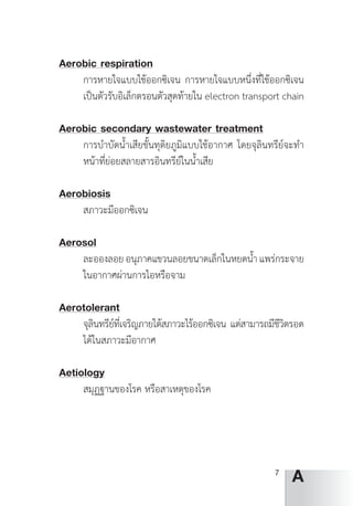 7
A
Aerobic respiration
การหายใจแบบใช้ออกซิเจน การหายใจแบบหนึ่งที่ใช้ออกซิเจน
เป็นตัวรับอิเล็กตรอนตัวสุดท้ายใน electron transport chain
Aerobic secondary wastewater treatment
การบ�ำบัดน�้ำเสียขั้นทุติยภูมิแบบใช้อากาศ โดยจุลินทรีย์จะท�ำ
หน้าที่ย่อยสลายสารอินทรีย์ในน�้ำเสีย
Aerobiosis
สภาวะมีออกซิเจน
Aerosol
ละอองลอยอนุภาคแขวนลอยขนาดเล็กในหยดน�้ำแพร่กระจาย
ในอากาศผ่านการไอหรือจาม
Aerotolerant
จุลินทรีย์ที่เจริญภายใต้สภาวะไร้ออกซิเจน แต่สามารถมีชีวิตรอด
ได้ในสภาวะมีอากาศ
Aetiology
สมุฏฐานของโรค หรือสาเหตุของโรค
 