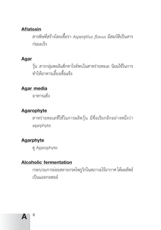 8
A
Af lflatoxin
สารพิษที่สร้างโดยเชื้อรา Aspergillus flavus มีสมบัติเป็นสาร
ก่อมะเร็ง
Agar
วุ้น สารกลุ่มพอลิแซ็กคาไรด์พบในสาหร่ายทะเล นิยมใช้ในการ
ท�ำให้อาหารเลี้ยงเชื้อแข็ง
Agar media
อาหารแข็ง
Agarophyte
สาหร่ายทะเลที่ใช้ในการผลิตวุ้น มีชื่่อเรียกอีกอย่างหนึ่งว่า
agarphyte
Agarphyte
ดู Agarophyte
Alcoholic fermentation
กระบวนการย่อยสลายกรดไพรูวิกในสภาวะไร้อากาศได้ผลลัพธ์
เป็นแอลกอฮอล์
 