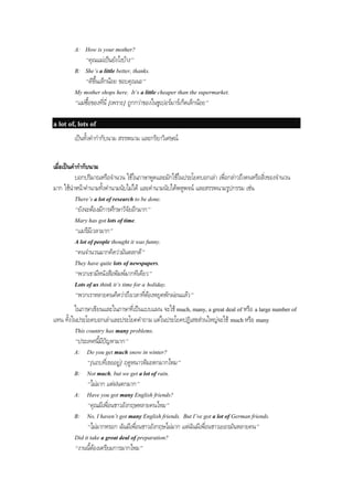 A: How is your mother?
“คุณแมเปนยังไงบาง”
B: She’s a little better, thanks.
“ดีขึ้นเล็กนอย ขอบคุณนะ”
My mother shops here. It’s a little cheaper than the supermarket.
“แมซื้อของที่นี่ [เพราะ] ถูกกวาของในซูเปอรมารเก็ตเล็กนอย”
a lot of, lots of
เปนทั้งคํากํากับนาม สรรพนาม และกริยาวิเศษณ
เมื่อเปนคํากํากับนาม
บอกปริมาณหรือจํานวน ใชในภาษาพูดและมักใชในประโยคบอกเลา เพื่อกลาวถึงคนหรือสิ่งของจํานวน
มาก ใชนําหนาคํานามทั้งคํานามนับไมได และคํานามนับไดพหูพจน และสรรพนามรูปกรรม เชน
There’s a lot of research to be done.
“ยังจะตองมีการศึกษาวิจัยอีกมาก”
Mary has got lots of time.
“แมรีมีเวลามาก”
A lot of people thought it was funny.
“คนจํานวนมากคิดวามันตลกดี”
They have quite lots of newspapers.
“พวกเขามีหนังสือพิมพมากทีเดียว”
Lots of us think it’s time for a holiday.
“พวกเราหลายคนคิดวาถึงเวลาที่ตองหยุดพักผอนแลว”
ในภาษาเขียนและในภาษาที่เปนแบบแผน จะใช much, many, a great deal of หรือ a large number of
แทน ทั้งในประโยคบอกเลาและประโยคคําถาม แตในประโยคปฏิเสธสวนใหญจะใช much หรือ many
This country has many problems.
“ประเทศนี้มีปญหามาก”
A: Do you get much snow in winter?
“[แถบที่เธออยู] ฤดูหนาวหิมะตกมากไหม”
B: Not much, but we get a lot of rain.
“ไมมาก แตฝนตกมาก”
A: Have you got many English friends?
“คุณมีเพื่อนชาวอังกฤษหลายคนไหม”
B: No, I haven’t got many English friends. But I’ve got a lot of German friends.
“ไมมากหรอก ฉันมีเพื่อนชาวอังกฤษไมมาก แตฉันมีเพื่อนชาวเยอรมันหลายคน”
Did it take a great deal of preparation?
“งานนี้ตองเตรียมการมากไหม”
 