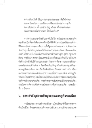 5
ความเพียร มีสติ ปัญญา และความรอบคอบ เพื่อให้สมดุล
และพร้อมต่อการรองรับการเปลี่ยนแปลงอย่างรวดเร็ว
และกว้างขวาง ทั้งทางด้านวัตถุ สังคม สิ่งแวดล้อมและ
วัฒนธรรมจากโลกภายนอก ได้เป็นอย่างดี”
	 จากความหมายข้างต้นจะเห็นได้ว่า ปรัชญาของเศรษฐกิจ
พอเพียงเป็นทั้งหลักคิดและหลักปฏิบัติที่เป็นประโยชน์ต่อการด�ำรง
ชีวิตของประชาชนทุกระดับ รวมทั้งรัฐและหน่วยงานต่าง ๆ ก็สามารถ
น�ำปรัชญานี้ไปประยุกต์และใช้ในการบริหารและพัฒนาประเทศด้าน
ต่างๆได้อย่างกว้างขวางไม่ว่าจะเป็นทางด้านเศรษฐกิจธุรกิจกฎหมาย
สังคม การศึกษา ศาสนา วัฒนธรรม สิ่งแวดล้อม และด้านอื่น ๆ อีกมาก
ดังตัวอย่างที่เห็นได้จากเอกสารทางวิชาการที่รายงานผลการศึกษา
และพัฒนางานด้านต่าง ๆ โดยยึดหลักปรัชญาดังกล่าวของศูนย์ศึกษา
เศรษฐกิจพอเพียง สถาบันบัณฑิตพัฒนบริหารศาสตร์ เช่น เรื่อง
แนวทางการก�ำหนดนโยบายสาธารณะเพื่อความพอเพียง เศรษฐกิจ
พอเพียงในองค์กรธุรกิจเพื่อความยั่งยืน การบริหารทรัพยากรมนุษย์ใน
องค์การเพื่อความพอเพียง การบริหารการเงินบุคคลเพื่อความพอเพียง
การวิเคราะห์ความคุ้มค่าของโครงการเพื่อความพอเพียง และเรื่อง
อื่น ๆ อีกมาก
๒.	สาระส�ำคัญของปรัชญาของเศรษฐกิจพอเพียง
	
	 “ปรัชญาของเศรษฐกิจพอเพียง” เป็นปรัชญาที่ชี้แนวทางการ
ด�ำเนินชีวิต ที่พระบาทสมเด็จพระปรมินทรมหาภูมิพลอดุลยเดช
 