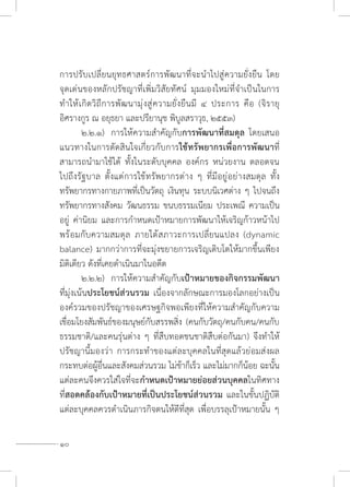 10
การปรับเปลี่ยนยุทธศาสตร์การพัฒนาที่จะน�ำไปสู่ความยั่งยืน โดย
จุดเด่นของหลักปรัชญาที่เพิ่มวิสัยทัศน์ มุมมองใหม่ที่จ�ำเป็นในการ
ท�ำให้เกิดวิถีการพัฒนามุ่งสู่ความยั่งยืนมี ๔ ประการ คือ (จิรายุ
อิศรางกูร ณ อยุธยา และปรียานุช พิบูลสราวุธ, ๒๕๕๓)
	 ๒.๒.๑)	 การให้ความส�ำคัญกับการพัฒนาที่สมดุล โดยเสนอ
แนวทางในการตัดสินใจเกี่ยวกับการใช้ทรัพยากรเพื่อการพัฒนาที่
สามารถน�ำมาใช้ได้ ทั้งในระดับบุคคล องค์กร หน่วยงาน ตลอดจน
ไปถึงรัฐบาล ตั้งแต่การใช้ทรัพยากรต่าง ๆ ที่มีอยู่อย่างสมดุล ทั้ง
ทรัพยากรทางกายภาพที่เป็นวัตถุ เงินทุน ระบบนิเวศต่าง ๆ ไปจนถึง
ทรัพยากรทางสังคม วัฒนธรรม ขนบธรรมเนียม ประเพณี ความเป็น
อยู่ ค่านิยม และการก�ำหนดเป้าหมายการพัฒนาให้เจริญก้าวหน้าไป
พร้อมกับความสมดุล ภายใต้สภาวะการเปลี่ยนแปลง (dynamic
balance) มากกว่าการที่จะมุ่งขยายการเจริญเติบโตให้มากขึ้นเพียง
มิติเดียว ดังที่เคยด�ำเนินมาในอดีต
	 ๒.๒.๒) 	การให้ความส�ำคัญกับเป้าหมายของกิจกรรมพัฒนา
ที่มุ่งเน้นประโยชน์ส่วนรวม เนื่องจากลักษณะการมองโลกอย่างเป็น
องค์รวมของปรัชญาของเศรษฐกิจพอเพียงที่ให้ความส�ำคัญกับความ
เชื่อมโยงสัมพันธ์ของมนุษย์กับสรรพสิ่ง (คนกับวัตถุ/คนกับคน/คนกับ
ธรรมชาติ/และคนรุ่นต่าง ๆ ที่สืบทอดชนชาติสืบต่อกันมา) จึงท�ำให้
ปรัชญานี้มองว่า การกระท�ำของแต่ละบุคคลในที่สุดแล้วย่อมส่งผล
กระทบต่อผู้อื่นและสังคมส่วนรวม ไม่ช้าก็เร็ว และไม่มากก็น้อย ฉะนั้น
แต่ละคนจึงควรใส่ใจที่จะก�ำหนดเป้าหมายย่อยส่วนบุคคลในทิศทาง
ที่สอดคล้องกับเป้าหมายที่เป็นประโยชน์ส่วนรวม และในขั้นปฏิบัติ
แต่ละบุคคลควรด�ำเนินภารกิจตนให้ดีที่สุด เพื่อบรรลุเป้าหมายนั้น ๆ
 