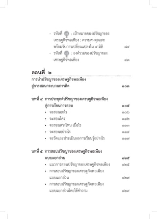 -	 รหัสที่ 	๗ 	 : เป้าหมายของปรัชญาของ	
	 	 	 เศรษฐกิจพอเพียง : ความสมดุลและ
	 	 	 พร้อมรับการเปลี่ยนแปลงใน ๔ มิติ	 ๘๔
	 	 -	 รหัสที่ 	๘ 	 : องค์รวมของปรัชญาของ	
	 	 	 เศรษฐกิจพอเพียง	 ๙๓	
ตอนที่ ๒	
การน�ำปรัชญาของเศรษฐกิจพอเพียง	
สู่การสอนกระบวนการคิด	 ๑๐๓
บทที่ ๔	 การประยุกต์ปรัชญาของเศรษฐกิจพอเพียง	
	 สู่การเรียนการสอน	 ๑๐๕	
	 •	 จะสอนอะไร 	 ๑๐๖
	 •	 จะสอนใคร 	 ๑๑๒
	 •	 จะสอนตรงไหน เมื่อไร 	 ๑๑๓
	 •	 จะสอนอย่างไร 	 ๑๑๔
	 •	 จะวัดและประเมินผลการเรียนรู้อย่างไร 	 ๑๑๗
บทที่ ๕	 การสอนปรัชญาของเศรษฐกิจพอเพียง	
	 แบบแยกส่วน	 ๑๒๕
	 •	 แนวการสอนปรัชญาของเศรษฐกิจพอเพียง	 ๑๒๕
	 •	 การสอนปรัชญาของเศรษฐกิจพอเพียง	
	 	 แบบแยกส่วน	 ๑๒๗
	 •	 การสอนปรัชญาของเศรษฐกิจพอเพียง	
	 	 แบบแยกส่วนโดยใช้ค�ำถาม	 ๑๒๙
 