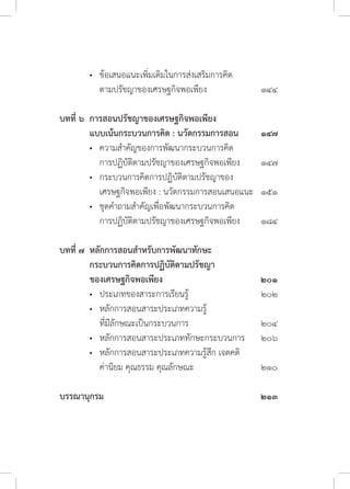 •	 ข้อเสนอแนะเพิ่มเติมในการส่งเสริมการคิด	
	 	 ตามปรัชญาของเศรษฐกิจพอเพียง	 ๑๔๔
บทที่ ๖	 การสอนปรัชญาของเศรษฐกิจพอเพียง 	
	 แบบเน้นกระบวนการคิด : นวัตกรรมการสอน	 ๑๔๗
	 •	 ความส�ำคัญของการพัฒนากระบวนการคิด	
	 	 การปฏิบัติตามปรัชญาของเศรษฐกิจพอเพียง 	 ๑๔๗
	 •	 กระบวนการคิดการปฏิบัติตามปรัชญาของ	
	 	 เศรษฐกิจพอเพียง : นวัตกรรมการสอนเสนอแนะ 	 ๑๕๑
	 •	 ชุดค�ำถามส�ำคัญเพื่อพัฒนากระบวนการคิด	
	 	 การปฏิบัติตามปรัชญาของเศรษฐกิจพอเพียง 	 ๑๘๔
บทที่ ๗	 หลักการสอนส�ำหรับการพัฒนาทักษะ	
	 กระบวนการคิดการปฏิบัติตามปรัชญา
	 ของเศรษฐกิจพอเพียง	 ๒๐๑
	 •	 ประเภทของสาระการเรียนรู้	 ๒๐๒
	 •	 หลักการสอนสาระประเภทความรู้	
	 	 ที่มีลักษณะเป็นกระบวนการ	 ๒๐๔	
	 •	 หลักการสอนสาระประเภททักษะกระบวนการ	 ๒๐๖
	 •	 หลักการสอนสาระประเภทความรู้สึก เจตคติ
	 	 ค่านิยม คุณธรรม คุณลักษณะ	 ๒๑๐
บรรณานุกรม			 ๒๑๓
	
 