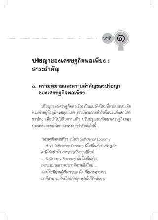บทที่
๑.	 ความหมายและความส�ำคัญของปรัชญา
	 ของเศรษฐกิจพอเพียง
	
	 ปรัชญาของเศรษฐกิจพอเพียงเป็นแนวคิดใหม่ที่พระบาทสมเด็จ
พระเจ้าอยู่หัวภูมิพลอดุลยเดช ทรงมีพระราชด�ำรัสชี้แนะแก่พสกนิกร
ชาวไทย เพื่อน�ำไปใช้ในการแก้ไข ปรับปรุงและพัฒนาเศรษฐกิจของ
ประเทศและของโลก ดังพระราชด�ำรัสต่อไปนี้
“เศรษฐกิจพอเพียง แปลว่า Sufficiency Economy
... ค�ำว่า Sufficiency Economy นี้ไม่มีในต�ำราเศรษฐกิจ
จะมีได้อย่างไร เพราะว่าเป็นทฤษฎีใหม่
... Sufficiency Economy นั้น ไม่มีในต�ำรา
เพราะหมายความว่าเรามีความคิดใหม่ ...
และโดยที่ท่านผู้เชี่ยวชาญสนใจ ก็หมายความว่า
เราก็สามารถที่จะไปปรับปรุง หรือไปใช้หลักการ
ปรัชญาของเศรษฐกิจพอเพียง :
สาระสำ�คัญ
๑
 