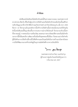 คํานิยม
หนังสือเทคโนโลยีเทอรโมอิเล็กทริกเลมนี้เปนความพยายามของ รองศาสตราจารย
ดร.ทศวรรษ สีตะวัน ที่ถือเปนผูบุกเบิกงานวิจัยดานเทอรโมอิเล็กทริกของเมืองไทยตั้งแตศึกษา
ระดับปริญญาเอกที่ภาควิชาฟสิกส คณะวิทยาศาสตร มหาวิทยาลัยขอนแกน เมื่อ พ.ศ. 2545
คือกวา 10 ปผานมาแลวและหลังจากนั้นก็ทํางานวิจัยดานนี้อยางตอเนื่องจนกระทั่งปจจุบัน
ดังนั้นหนังสือเลมนี้จึงถูกเขียนขึ้นจากประสบการณงานวิจัยโดยแท จึงประกอบดวยเนื้อหา
ทั้งทางทฤษฎี การทดลองในการเตรียมวัสดุ ตลอดจนการตรวจวัดสมบัติทางเทอรโมอิเล็กทริก
นอกจากนี้ยังไดแสดงถึงการพัฒนาเครื่องมือหรือชุดทดลองขึ้นใชเอง จึงเหมาะอยางยิ่งสําหรับ
ผูที่เริ่มศึกษางานวิจัยดานนี้ควรมีไวเพื่อศึกษาและเปนจุดเริ่มตนในการสรางแรงบันดาลใจของ
งานวิจัยที่พัฒนาจนกระทั่งประดิษฐเปนอุปกรณผลิตไฟฟาจากความรอนไดจริง
รองศาสตราจารย ดร.วิทยา อมรกิจบํารุง
ผูอํานวยการศูนยนาโนเทคโนโลยีบูรณาการ
4 ธันวาคม พ.ศ. 2557
 