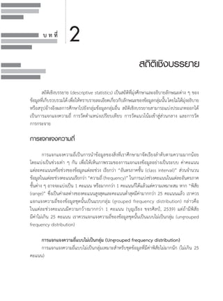 บ ท ที่
สถิติเชิงบรรยาย
2
	 สถิติเชิงบรรยาย (descriptive statistics) เป็นสถิติที่มุ่งศึกษาและอธิบายลักษณะต่าง ๆ ของ
ข้อมูลที่เก็บรวบรวมได้เพื่อให้ทราบรายละเอียดเกี่ยวกับลักษณะของข้อมูลกลุ่มนั้นโดยไม่ได้มุ่งอธิบาย
หรือสรุปอ้างอิงผลการศึกษาไปยังกลุ่มข้อมูลกลุ่มอื่น สถิติเชิงบรรยายสามารถแบ่งประเภทออกได้        
เป็นการแจกแจงความถี่ การวัดต�ำแหน่งเปรียบเทียบ การวัดแนวโน้มเข้าสู่ส่วนกลาง และการวัด         
การกระจาย
การแจกแจงความถี่
	
	 การแจกแจงความถี่เป็นการน�ำข้อมูลของสิ่งที่เราศึกษามาจัดเรียงล�ำดับตามความมากน้อย           
โดยแบ่งเป็นช่วงเท่า ๆ กัน เพื่อให้เห็นภาพรวมของการแจกแจงข้อมูลอย่างเป็นระบบ ค่าคะแนน          
แต่ละคะแนนหรือช่วงของข้อมูลแต่ละช่วง เรียกว่า “อันตรภาคชั้น (class interval)” ส่วนจ�ำนวน
ข้อมูลในแต่ละช่วงคะแนนเรียกว่า “ความถี่ (frequency)” ในการแบ่งช่วงคะแนนในแต่ละอันตรภาค
ชั้นต่าง ๆ อาจจะแบ่งเป็น 1 คะแนน หรือมากกว่า 1 คะแนนก็ได้แล้วแต่ความเหมาะสม หาก “พิสัย
(range)” ซึ่งเป็นค่าผลต่างของคะแนนสูงสุดและคะแนนต�่ำสุดมีค่ามากกว่า 25 คะแนนแล้ว เราควร
แจกแจงความถี่ของข้อมูลชุดนั้นเป็นแบบกลุ่ม (grouped frequency distribution) กล่าวคือ                 
ในแต่ละช่วงคะแนนมีความกว้างมากกว่า 1 คะแนน (บุญเรียง ขจรศิลป์, 2539) แต่ถ้ามีพิสัย                    
มีค่าไม่เกิน 25 คะแนน เราควรแจกแจงความถี่ของข้อมูลชุดนั้นเป็นแบบไม่เป็นกลุ่ม (ungrouped
frequency distribution)
	 การแจกแจงความถี่แบบไม่เป็นกลุ่ม (Ungrouped frequency distribution)
	 การแจกแจงความถี่แบบไม่เป็นกลุ่มเหมาะส�ำหรับชุดข้อมูลที่มีค่าพิสัยไม่มากนัก (ไม่เกิน 25
คะแนน)
 