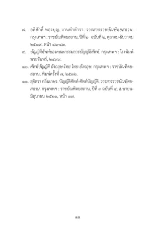 10
๘.	 อดิศักดิ์ ทองบุญ. งานท�ำต�ำรา. วารสารราชบัณฑิตยสถาน.
	 กรุงเทพฯ:ราชบัณฑิตยสถาน,ปีที่๒   ฉบับที่๒,ตุลาคม-ธันวาคม
	 ๒๕๑๙, หน้า ๔๑-๔๓.
๙.	 บัญญัติศัพท์ของคณะกรรมการบัญญัติศัพท์. กรุงเทพฯ : โรงพิมพ์
	 พระจันทร์, ๒๔๙๙.
๑๐. 	ศัพท์บัญญัติ อังกฤษ-ไทย ไทย-อังกฤษ. กรุงเทพฯ : ราชบัณฑิตย-
	 สถาน, พิมพ์ครั้งที่ ๗, ๒๕๓๒.
๑๑.	สุจิตรากลิ่นเกษร.บัญญัติศัพท์-ศัพท์บัญญัติ.วารสารราชบัณฑิตย-
	 สถาน. กรุงเทพฯ : ราชบัณฑิตยสถาน, ปีที่ ๓ ฉบับที่ ๔, เมษายน-
	 มิถุนายน ๒๕๒๑, หน้า ๓๗.
 