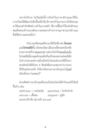 4
     	 อย่างไรก็ตาม ในรัชสมัยนี้การรับค�ำในภาษาอังกฤษมาใช้ใน       
ภาษาไทยได้พัฒนาไปอีกขั้นหนึ่งคือมีการน�ำค�ำในภาษาบาลี-สันสกฤต
มาใช้แทนค�ำทับศัพท์บางค�ำในภายหลัง วิธีการนี้มีเล่าไว้ในบันทึกของ
สมเด็จพระเจ้าบรมวงศ์เธอกรมพระยาด�ำรงราชานุภาพ([๔] หน้า ๗๘)
ซึ่งมีข้อความตอนหนึ่งว่า
	 “ค�ำภาษาสังสกฤตที่เอามาใช้เป็นชื่อ เช่น โทรเลข
และไปรษณีย์นั้น เป็นของใหม่ เมื่อแรกมีโทรเลขเรียกชื่อ
ตามภาษาฝรั่งว่าเตเลกราฟ แต่แปรไปเป็นตะแล็บแก๊บ
ไปรษณีย์เมื่อกงสุลอังกฤษยังเป็นเจ้าของเพราะส่งหนังสือ
ไปต่างประเทศทางเมืองสิงคโปร์และฮ่องกงใช้ตั๋วตรา
ของสิงคโปร์มีอักษร B พิมพ์เพิ่มความหมายว่าบางกอก
ใช้กันแต่พวกฝรั่ง ก็เรียกกันตามภาษาอังกฤษว่าโปสต์
เรียกตั๋วตราว่าแสตมป์”
	 ส่วนศัพท์ภาษาอังกฤษที่แปลเป็นไทยโดยใช้ค�ำไทยแท้ก็เริ่มมี       
ขึ้นบ้าง เช่น
	 lighthouse = กระโจมไฟ 	 pawnshop = โรงรับจ�ำน�ำ    
	 raincoat = เสื้อฝน    	 shipyard = อู่เรือ
	 (เอกสารอ้างอิง [๕] หน้า ๒๖-๓๔)
 