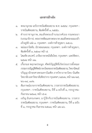 9
เอกสารอ้างอิง
๑.	 พจนานุกรม ฉบับราชบัณฑิตยสถาน พ.ศ. ๒๕๕๔. กรุงเทพฯ :
	 ราชบัณฑิตยสถาน, พิมพ์ครั้งที่ ๑, ๒๕๕๖.
๒.	 ด�ำรงราชานุภาพ, สมเด็จพระเจ้าบรมวงศ์เธอ กรมพระยา
	 (บรรณาธิการ). พระราชหัตถเลขาพระบาท สมเด็จพระจอมเกล้า
	 เจ้าอยู่หัว เล่ม ๑. กรุงเทพฯ : องค์การค้าคุรุสภา, ๒๕๐๖.
๓. 	 หม่อมราโชทัย. นิราศลอนดอน. กรุงเทพฯ : องค์การค้าคุรุสภา,
	 พิมพ์ครั้งที่ ๓, ๒๕๓๙ หน้า ๕.
๔.   	โสมทัต เทเวศร์. เกร็ดภาษาหนังสือไทย. กรุงเทพฯ : แพร่พิทยา,
	 ๒๕๑๒ หน้า ๗๑.
๕.	 เกื้อกมล พฤกษประมูล. ศัพท์บัญญัติที่เกิดก่อนการตั้งคณะ
	 กรรมการบัญญัติศัพท์ภาษาไทยของราชบัณฑิตยสถาน,วิทยานิพนธ์
	 ปริญญาอักษรศาสตรมหาบัณฑิต ภาควิชาภาษาไทย บัณฑิต
	 วิทยาลัย มหาวิทยาลัยศิลปากร กรุงเทพฯ, ๒๕๓๒, หน้า ๒๒-๒๕,
	 ๒๖-๓๔, ๑๙๒.
๖.	 สัมภาษณ์นายกราชบัณฑิตยสถาน. วารสารราชบัณฑิตยสถาน.  
	 กรุงเทพฯ : ราชบัณฑิตยสถาน, ปีที่ ๑ ฉบับที่ ๑, กรกฎาคม-
	 กันยายน ๒๕๑๘, หน้า ๕-๗.
๗.	 เจริญ อินทรเกษตร. มารู้จักกับราชบัณฑิตยสถาน. วารสาร
	 ราชบัณฑิตยสถาน. กรุงเทพฯ : ราชบัณฑิตยสถาน, ปีที่ ๑ ฉบับ
	 ที่ ๑, กรกฎาคม-กันยายน ๒๕๑๘, หน้า ๑๒-๑๖.
 