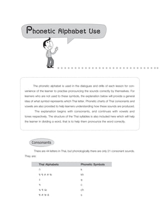 Phonetic Alphabet Use
	 The phonetic alphabet is used in the dialogues and drills of each lesson for con-
venience of the learner to practise pronouncing the sounds correctly by themselves. For
learners who are not used to these symbols, the explanation below will provide a general
idea of what symbol represents which Thai letter. Phonetic charts of Thai consonants and
vowels are also provided to help learners understanding how these sounds are produced.
	 The explanation begins with consonants, and continues with vowels and
tones respectively. The structure of the Thai syllables is also included here which will help
the learner in dividing a word, that is to help them pronounce the word correctly.
Consonants
	 There are 44 letters in Thai, but phonologically there are only 21 consonant sounds.
They are:
		 Thai Alphabets	 Phonetic Symbols
	 	 ก			 k
		 ข ฃ ค ฅ ฆ		 kh
		 ง			 ŋ				
		 จ			 c
		 ฉ ช ฌ		 ch
		 ซ ศ ษ ส		 s
 