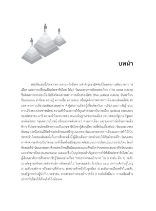 หนังสือเล่มนี้เกิดจากความตระหนักถึงความส�ำคัญของปัจจัยที่มีผลต่อการพัฒนาทางการ
เมือง และการเปลี่ยนเป็นประชาธิปไตย ได้แก่ วัฒนธรรมทางสังคมของไทย (Thai social culture)
ซึ่งส่งผลกระทบต่อเนื่องไปยังวัฒนธรรมทางการเมืองของไทย (Thai political culture) อันสะท้อน
ถึงแบบแผน ค่านิยม ความรู้ ความเชื่อ ความชอบ หรือบุคลิกภาพทางการเมืองของสังคมไทย ตัว
แสดงทางการเมือง (political player) อาทิ ผู้เล่นการเมือง ผู้เกี่ยวข้องกับการเมือง และการรับรู้ระบบ
การเมืองของประชาชนไทย ความเข้าใจและการให้คุณค่าต่อสถาบันการเมือง (political institution)
ของประชาชน อาทิ ความเข้าใจบทบาทของตนเองในฐานะของพลเมือง บทบาทของรัฐบาล รัฐสภา
องค์กรอิสระ กลุ่มผลประโยชน์ หรือกลุ่มกดดันต่างๆ ทางการเมือง และอุดมการณ์หรือความเชื่อ
ลึกๆ ที่ประชาชนไทยมีต่อความเป็นประชาธิปไตย ผู้เขียนมีความเชื่อในเบื้องต้นว่า วัฒนธรรมของ
สังคมแห่งหนึ่งย่อมมีอิทธิพลต่อลักษณะหรือรูปแบบของวัฒนธรรมทางการเมืองและการท�ำให้เป็น
ประชาธิปไตยของสังคมนั้น ในการศึกษาครั้งนี้ ผู้เขียนต้องการหาค�ำตอบให้กับค�ำถามที่ว่า วัฒนธรรม
ทางสังคมของไทยเป็นวัฒนธรรมที่เอื้อหรือเป็นอุปสรรคต่อระบอบการเมืองแบบประชาธิปไตย โดยมี
ข้อสมมติว่าวัฒนธรรมทางสังคมของไทยเป็นวัฒนธรรมแบบพีระมิด (Pyramid culture) หรือวัฒนธรรม
แบบอ�ำนาจนิยม (Authoritarian culture) ซึ่งเป็นอุปสรรคส�ำคัญต่อการท�ำให้เป็นประชาธิปไตย โดย
ผู้เขียนอาศัยการศึกษาการรับรู้วัฒนธรรมเรื่อง “ระยะห่างของอ�ำนาจ” ใน 3 ระดับ คือ 1) ระดับ
บรรทัดฐานหรือความสัมพันธ์ทางสังคมทั่วไป ในครอบครัว โรงเรียน และระหว่างเด็กกับผู้ใหญ่
2) ระดับองค์การ หรือสถานที่ท�ำงาน ระหว่างหัวหน้ากับลูกน้อง 3) ระดับการเมืองหรือในระดับ
ของรัฐระหว่างผู้น�ำกับประชาชน หากระยะห่างของอ�ำนาจทั้ง 3 ระดับยิ่งมีมาก การเสริมสร้าง
ประชาธิปไตยให้เข้มแข็งก็ยิ่งน้อยลง
บทน�ำ
 