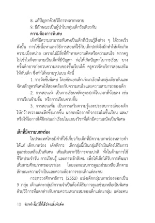 ท�ำอย่างไรเมื่อได้สอนเด็กพิเศษ10
	 8. แก้ปัญหาด้วยวิธีการหลากหลาย
	 9. มีลักษณะเป็นผู้น�ำในกลุ่มเด็กวัยเดียวกัน
	 ความต้องการพิเศษ
        	 เด็กที่มีความสามารถพิเศษเป็นเด็กที่เรียนรู้สิ่งต่าง ๆ ได้รวดเร็ว  
ดังนั้น การใช้เนื้อหาและวิธีการสอนที่ใช้กับเด็กปกติจึงมักท�ำให้เด็กเกิด
ความเบื่อหน่าย เพราะไม่มีสิ่งที่ท้าทายความคิดหรือความสนใจ หากครู
ไม่เข้าใจก็จะกลายเป็นเด็กที่มีปัญหา  ก่อให้เกิดปัญหาในการเรียน บาง
ครั้งเด็กอาจก่อกวนความสงบของชั้นเรียนได้ ครูควรจัดบริการสอนเสริม
ให้กับเด็ก ซึ่งท�ำได้หลายรูปแบบ ดังนี้
	 1. การจัดชั้นพิเศษ  โดยคัดแยกเด็กเก่งมาเรียนในกลุ่มเดียวกันและ
จัดหลักสูตรพิเศษให้สอดคล้องกับความสนใจและความสามารถของเด็ก
          	2.  การสอนเร่ง  เป็นการเรียนหลักสูตรปกติในเวลาที่น้อยลง  เช่น
การเรียนข้ามชั้น  หรือการเรียนควบชั้น  
          	3.  การสอนเพิ่ม  เป็นการเสริมความรู้และประสบการณ์ของเด็ก
ให้กว้างขวางและลึกซึ้งมากขึ้น นอกเหนือจากกิจกรรมในชั้นเรียน และ/
หรือให้โอกาสได้ฝึกฝนเล่าเรียนในแขนงวิชาที่เด็กมีความถนัดเป็นพิเศษ
เด็กที่มีความบกพร่อง
	 ในประเทศไทยมีค�ำที่ใช้เกี่ยวกับเด็กที่มีความบกพร่องหลายค�ำ
ได้แก่ เด็กบกพร่อง  เด็กพิการ  เด็กกลุ่มนี้เป็นกลุ่มที่จ�ำเป็นต้องได้รับการ
ดูแลช่วยเหลือเป็นพิเศษ เพิ่มเติมจากวิธีการตามปกติ ทั้งในด้านการใช้
ชีวิตประจ�ำวัน การเรียนรู้ และการเข้าสังคม เพื่อให้เด็กได้รับการพัฒนา
เต็มตามศักยภาพของเขาเอง โดยออกแบบการดูแลช่วยเหลือเด็กตาม
ลักษณะความจ�ำเป็นและความต้องการของเด็กแต่ละคน
	 กระทรวงศึกษาธิการ  (2552)  แบ่งเด็กกลุ่มบกพร่องออกเป็น  
9  กลุ่ม  เด็กแต่ละกลุ่มมีความจ�ำเป็นต้องได้รับการดูแลช่วยเหลือเป็นพิเศษ
ด้วยวิธีการที่แตกต่างกันตามความเหมาะสมของเด็กแต่ละกลุ่ม  แต่ละคน
 