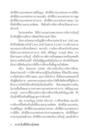 ท�ำอย่างไรเมื่อได้สอนเด็กพิเศษ4
เด็กที่มีความบกพร่องทางสติปัญญา  เด็กที่มีความบกพร่องทางการได้ยิน  
เด็กที่มีความบกพร่องทางการมองเห็น  เด็กที่มีความบกพร่องทางการพูด  
เด็กที่มีความบกพร่องทางร่างกาย  เด็กที่มีความบกพร่องทางสมอง รวม
ทั้งเด็กที่มีความสามารถพิเศษ   ซึ่งต้องมีการจัดการศึกษาที่แตกต่างจาก
เด็กปกติ
	 ในประเทศไทย ได้มีการระบุความหมายของการจัดการเรียนรู้
ส�ำหรับผู้มีความต้องการพิเศษไว้หลายแห่ง ได้แก่
	 ข้อความในพระราชบัญญัติการศึกษาแห่งชาติ พ.ศ. 2542 และ
ที่แก้ไขเพิ่มเติม ฉบับที่ 2 พ.ศ. 2545 ในหมวด 2 มาตรา 10 อธิบายความ
หมายของการศึกษาพิเศษว่า  หมายถึง การจัดการศึกษาส�ำหรับบุคคล
ซึ่งมีความบกพร่องทางร่างกาย จิตใจ สติปัญญา  อารมณ์ สังคม การ
สื่อสารและการเรียนรู้ หรือมีร่างกายพิการหรือทุพพลภาพหรือบุคคลซึ่ง
ไม่สามารถพึ่งตัวเองได้ หรือไม่มีผู้ดูแลหรือด้อยโอกาส ต้องจัดให้บุคคล
ดังกล่าวมีสิทธิและโอกาสได้รับการศึกษาขั้นพื้นฐานเป็นพิเศษ
	 ศรียา  นิยมธรรม (2546) อธิบายเกี่ยวกับการจัดการศึกษา
พิเศษว่าหมายถึง การให้การศึกษาแก่ผู้เรียนเป็นพิเศษ ทั้งโดยวิธีการสอน
การจัดด�ำเนินการวิธีการสอน  และการให้บริการ  ทั้งนี้เพราะบุคคลเหล่านี้
เป็นผู้ด้อยโอกาส   และขาดความเสมอภาคในการได้รับสิทธิตามที่รัฐจัดการ
ศึกษาภาคบังคับให้แก่เด็กในวัยเรียนโดยทั่วไป   ซึ่งสาเหตุแห่งความด้อย
โอกาสนั้นเป็นผลมาจากสภาพความบกพร่องทางร่างกาย สติปัญญาและ
อารมณ์ นอกจากนี้ยังรวมถึงการจัดการศึกษาให้แก่เด็กปัญญาเลิศ ซึ่ง
เป็นเด็กที่มีระดับสติปัญญาสูงกว่าเด็กปกติ
	 ผดุง  อารยะวิญญู  (2542)  อธิบายว่า  การศึกษาพิเศษ  หมายถึง
การศึกษาที่จัดส�ำหรับเด็กที่มีความสามารถพิเศษ   เด็กที่มีความบกพร่อง
ทางสติปัญญา  เด็กที่มีความบกพร่องทางสายตา  เด็กที่มีความบกพร่องทาง
การได้ยิน เด็กที่มีความบกพร่องทางร่างกายและสุขภาพ เด็กที่มีปัญหา 
ทางอารมณ์/พฤติกรรม  เด็กที่มีความบกพร่องในการเรียนรู้  และเด็กพิการ
 