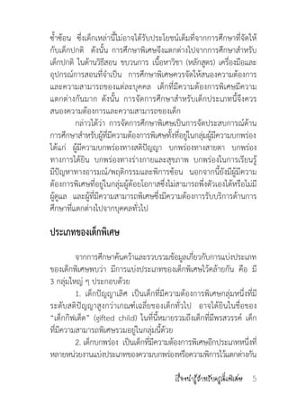 เรื่องน่ารู้ส�ำหรับครูเด็กพิเศษ 5
ซ�้ำซ้อน  ซึ่งเด็กเหล่านี้ไม่อาจได้รับประโยชน์เต็มที่จากการศึกษาที่จัดให้
กับเด็กปกติ  ดังนั้น การศึกษาพิเศษจึงแตกต่างไปจากการศึกษาส�ำหรับ
เด็กปกติ  ในด้านวิธีสอน  ขบวนการ  เนื้อหาวิชา  (หลักสูตร)  เครื่องมือและ
อุปกรณ์การสอนที่จ�ำเป็น  การศึกษาพิเศษควรจัดให้สนองความต้องการ
และความสามารถของแต่ละบุคคล  เด็กที่มีความต้องการพิเศษมีความ
แตกต่างกันมาก  ดังนั้น  การจัดการศึกษาส�ำหรับเด็กประเภทนี้จึงควร
สนองความต้องการและความสามารถของเด็ก
	 กล่าวได้ว่า  การจัดการศึกษาพิเศษเป็นการจัดประสบการณ์ด้าน
การศึกษาส�ำหรับผู้ที่มีความต้องการพิเศษทั้งที่อยู่ในกลุ่มผู้มีความบกพร่อง
ได้แก่ ผู้มีความบกพร่องทางสติปัญญา  บกพร่องทางสายตา  บกพร่อง
ทางการได้ยิน บกพร่องทางร่างกายและสุขภาพ บกพร่องในการเรียนรู้   
มีปัญหาทางอารมณ์/พฤติกรรมและพิการซ้อน นอกจากนี้ยังมีผู้มีความ
ต้องการพิเศษที่อยู่ในกลุ่มผู้ด้อยโอกาสซึ่งไม่สามารถพึ่งตัวเองได้หรือไม่มี
ผู้ดูแล และผู้ที่มีความสามารถพิเศษซึ่งมีความต้องการรับบริการด้านการ
ศึกษาที่แตกต่างไปจากบุคคลทั่วไป
ประเภทของเด็กพิเศษ
	 จากการศึกษาค้นคว้าและรวบรวมข้อมูลเกี่ยวกับการแบ่งประเภท
ของเด็กพิเศษพบว่า  มีการแบ่งประเภทของเด็กพิเศษไว้คล้ายกัน  คือ  มี
3 กลุ่มใหญ่ ๆ ประกอบด้วย
	 1. เด็กปัญญาเลิศ เป็นเด็กที่มีความต้องการพิเศษกลุ่มหนึ่งที่มี
ระดับสติปัญญาสูงกว่าเกณฑ์เฉลี่ยของเด็กทั่วไป อาจได้ยินในชื่อของ
“เด็กกิฟเต็ด” (gifted child) ในที่นี้หมายรวมถึงเด็กที่มีพรสวรรค์ เด็ก  
ที่มีความสามารถพิเศษรวมอยู่ในกลุ่มนี้ด้วย
	 2. เด็กบกพร่อง  เป็นเด็กที่มีความต้องการพิเศษอีกประเภทหนึ่งที่
หลายหน่วยงานแบ่งประเภทของความบกพร่องหรือความพิการไว้แตกต่างกัน
 