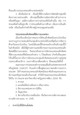 ท�ำอย่างไรเมื่อได้สอนเด็กพิเศษ6
ซึ่งจะอธิบายประเภทของเด็กบกพร่องต่อไป
	 3. เด็กด้อยโอกาส   เป็นเด็กที่มีความต้องการพิเศษอีกกลุ่มหนึ่ง
ต้องการความช่วยเหลือ เด็กกลุ่มนี้ไม่มีความผิดปกติทางด้านร่างกาย
หรือสติปัญญา  แต่มีความต้องการความช่วยเหลือในด้านอื่น เช่น การ
ช่วยเหลือด้านที่อยู่อาศัย การช่วยเหลือด้านการศึกษา เนื่องจากเป็นเด็ก
จรจัด  หรือเป็นเด็กก�ำพร้าที่ขาดผู้ปกครองดูแลช่วยเหลือ  
	 ประเภทของเด็กพิเศษที่มีความบกพร่อง
	 เมื่อเปรียบเทียบโอกาสของการได้พบเด็กพิเศษในระบบโรงเรียน
จะปรากฏว่าเราจะพบเด็กในกลุ่มเด็กบกพร่องได้บ่อยที่สุดในการจัดการ
ศึกษาในระบบโรงเรียน  ในหนังสือเล่มนี้จึงจะขออธิบายถึงเด็กกลุ่มนี้ไว้
ในล�ำดับต่อไป เพื่อให้ผู้อ่านทราบแหล่งที่มาของการแบ่งประเภทของเด็ก
พิเศษที่มีความบกพร่อง จึงขอยกตัวอย่างการจัดประเภทของเด็กพิเศษ
ที่มีความบกพร่องที่จัดโดยองค์กรต่าง ๆ ไว้พอสังเขป ส�ำหรับที่จะแสดง
ไว้ในที่นี้จะกล่าวถึงการจัดประเภทกลุ่มเด็กพิเศษขององค์การยูนิเซฟ
กระทรวงศึกษาธิการ  กองการศึกษาเพื่อคนพิการ  ซึ่งพอสรุปได้ดังนี้
	 คณะกรรมการร่วมขององค์การกองทุนเพื่อเด็กแห่งสหประชาชาติ
หรือยูนิเซฟ (UNICEF) กับองค์การฟื้นฟูสมรรถภาพคนพิการระหว่าง
ประเทศ ได้ก�ำหนดประเภทของเด็กพิเศษโดยอาศัยลักษณะของความ
พิการและปัญหาของเด็กเป็นเกณฑ์ ท�ำให้ก�ำหนดประเภทของเด็กพิเศษ
ได้เป็น 10 ประเภท (มหาวิทยาลัยราชภัฏนครราชสีมา, 2555)  คือ
	 1. ตาบอด
	 2. มองเห็นได้อย่างเลือนราง หรือบางส่วน
	 3. มีความบกพร่องทางการได้ยิน
	 4. ปัญญาอ่อน
	 5. พิการเกี่ยวกับการเคลื่อนไหว  ซึ่งเกิดจากความพิการทางสมอง
ความพิการทางแขน  ขา  ล�ำตัว
 