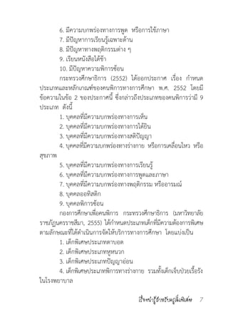 เรื่องน่ารู้ส�ำหรับครูเด็กพิเศษ 7
	 6. มีความบกพร่องทางการพูด  หรือการใช้ภาษา
	 7. มีปัญหาการเรียนรู้เฉพาะด้าน
	 8. มีปัญหาทางพฤติกรรมต่าง ๆ
	 9. เรียนหนังสือได้ช้า 
	 10. มีปัญหาความพิการซ้อน
	 กระทรวงศึกษาธิการ (2552) ได้ออกประกาศ เรื่อง ก�ำหนด
ประเภทและหลักเกณฑ์ของคนพิการทางการศึกษา  พ.ศ. 2552 โดยมี
ข้อความในข้อ 2 ของประกาศนี้ ซึ่งกล่าวถึงประเภทของคนพิการว่ามี 9
ประเภท  ดังนี้
	 1. บุคคลที่มีความบกพร่องทางการเห็น
	 2. บุคคลที่มีความบกพร่องทางการได้ยิน
	 3. บุคคลที่มีความบกพร่องทางสติปัญญา
	 4. บุคคลที่มีความบกพร่องทางร่างกาย  หรือการเคลื่อนไหว  หรือ
สุขภาพ
	 5. บุคคลที่มีความบกพร่องทางการเรียนรู้
	 6. บุคคลที่มีความบกพร่องทางการพูดและภาษา
	 7. บุคคลที่มีความบกพร่องทางพฤติกรรม หรืออารมณ์
	 8. บุคคลออทิสติก
	 9. บุคคลพิการซ้อน
	 กองการศึกษาเพื่อคนพิการ  กระทรวงศึกษาธิการ  (มหาวิทยาลัย
ราชภัฏนครราชสีมา,  2555)  ได้ก�ำหนดประเภทเด็กที่มีความต้องการพิเศษ
ตามลักษณะที่ได้ด�ำเนินการจัดให้บริการทางการศึกษา  โดยแบ่งเป็น
	 1. เด็กพิเศษประเภทตาบอด
	 2. เด็กพิเศษประเภทหูหนวก
	 3. เด็กพิเศษประเภทปัญญาอ่อน
	 4. เด็กพิเศษประเภทพิการทางร่างกาย  รวมทั้งเด็กเจ็บป่วยเรื้อรัง
ในโรงพยาบาล
 