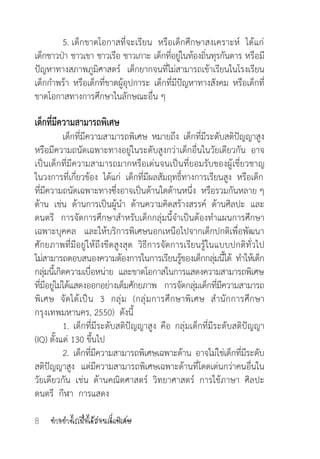 ท�ำอย่างไรเมื่อได้สอนเด็กพิเศษ8
	 5. เด็กขาดโอกาสที่จะเรียน  หรือเด็กศึกษาสงเคราะห์  ได้แก่
เด็กชาวป่า ชาวเขา ชาวเรือ ชาวเกาะ เด็กที่อยู่ในท้องถิ่นทุรกันดาร หรือมี
ปัญหาทางสภาพภูมิศาสตร์   เด็กยากจนที่ไม่สามารถเข้าเรียนในโรงเรียน
เด็กก�ำพร้า หรือเด็กที่ขาดผู้อุปการะ เด็กที่มีปัญหาทางสังคม หรือเด็กที่
ขาดโอกาสทางการศึกษาในลักษณะอื่น ๆ
เด็กที่มีความสามารถพิเศษ
	 เด็กที่มีความสามารถพิเศษ หมายถึง เด็กที่มีระดับสติปัญญาสูง
หรือมีความถนัดเฉพาะทางอยู่ในระดับสูงกว่าเด็กอื่นในวัยเดียวกัน   อาจ
เป็นเด็กที่มีความสามารถมากหรือเด่นจนเป็นที่ยอมรับของผู้เชี่ยวชาญ
ในวงการที่เกี่ยวข้อง  ได้แก่  เด็กที่มีผลสัมฤทธิ์ทางการเรียนสูง  หรือเด็ก
ที่มีความถนัดเฉพาะทางซึ่งอาจเป็นด้านใดด้านหนึ่ง  หรือรวมกันหลาย ๆ
ด้าน เช่น ด้านการเป็นผู้น�ำ ด้านความคิดสร้างสรรค์ ด้านศิลปะ และ
ดนตรี การจัดการศึกษาส�ำหรับเด็กกลุ่มนี้จ�ำเป็นต้องท�ำแผนการศึกษา
เฉพาะบุคคล   และให้บริการพิเศษนอกเหนือไปจากเด็กปกติเพื่อพัฒนา
ศักยภาพที่มีอยู่ให้ถึงขีดสูงสุด  วิธีการจัดการเรียนรู้ในแบบปกติทั่วไป
ไม่สามารถตอบสนองความต้องการในการเรียนรู้ของเด็กกลุ่มนี้ได้  ท�ำให้เด็ก
กลุ่มนี้เกิดความเบื่อหน่าย  และขาดโอกาสในการแสดงความสามารถพิเศษ
ที่มีอยู่ไม่ได้แสดงออกอย่างเต็มศักยภาพ   การจัดกลุ่มเด็กที่มีความสามารถ
พิเศษ จัดได้เป็น 3 กลุ่ม (กลุ่มการศึกษาพิเศษ ส�ำนักการศึกษา 
กรุงเทพมหานคร, 2550)  ดังนี้
	 1. เด็กที่มีระดับสติปัญญาสูง คือ กลุ่มเด็กที่มีระดับสติปัญญา 
(IQ) ตั้งแต่ 130 ขึ้นไป
	 2.  เด็กที่มีความสามารถพิเศษเฉพาะด้าน  อาจไม่ใช่เด็กที่มีระดับ
สติปัญญาสูง   แต่มีความสามารถพิเศษเฉพาะด้านที่โดดเด่นกว่าคนอื่นใน
วัยเดียวกัน  เช่น  ด้านคณิตศาสตร์  วิทยาศาสตร์  การใช้ภาษา  ศิลปะ     
ดนตรี  กีฬา  การแสดง
 