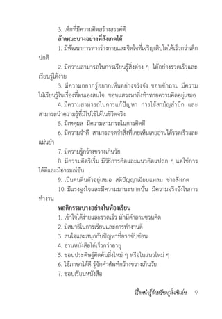 เรื่องน่ารู้ส�ำหรับครูเด็กพิเศษ 9
	 3. เด็กที่มีความคิดสร้างสรรค์ดี
	 ลักษณะบางอย่างที่สังเกตได้
	 1. มีพัฒนาการทางร่างกายและจิตใจที่เจริญเติบโตได้เร็วกว่าเด็ก
ปกติ
	 2. มีความสามารถในการเรียนรู้สิ่งต่าง ๆ  ได้อย่างรวดเร็วและ
เรียนรู้ได้ง่าย
	 3. มีความอยากรู้อยากเห็นอย่างจริงจัง ชอบซักถาม มีความ   
ใฝ่เรียนรู้ในเรื่องที่ตนเองสนใจ  ชอบแสวงหาสิ่งท้าทายความคิดอยู่เสมอ
	 4. มีความสามารถในการแก้ปัญหา  การใช้สามัญส�ำนึก  และ
สามารถน�ำความรู้ที่มีไปใช้ได้ในชีวิตจริง
	 5. มีเหตุผล  มีความสามารถในการคิดดี
	 6. มีความจ�ำดี  สามารถจดจ�ำสิ่งที่เคยเห็นเคยอ่านได้รวดเร็วและ
แม่นย�ำ
	 7. มีความรู้กว้างขวางเกินวัย
	 8. มีความคิดริเริ่ม มีวิธีการคิดและแนวคิดแปลก ๆ แต่ใช้การ  
ได้ดีและมีอารมณ์ขัน
	 9. เป็นคนตื่นตัวอยู่เสมอ  สติปัญญาเฉียบแหลม  ช่างสังเกต
	 10. มีแรงจูงใจและมีความมานะบากบั่น  มีความจริงจังในการ
ท�ำงาน
	 พฤติกรรมบางอย่างในห้องเรียน
	 1. เข้าใจได้ง่ายและรวดเร็ว มักมีค�ำถามชวนคิด
	 2. มีสมาธิในการเรียนและการท�ำงานดี
	 3. สนใจและสนุกกับปัญหาที่ยากซับซ้อน
	 4. อ่านหนังสือได้เร็วกว่าอายุ
	 5. ชอบประดิษฐ์คิดค้นสิ่งใหม่ ๆ หรือในแนวใหม่ ๆ
	 6. ใช้ภาษาได้ดี รู้จักค�ำศัพท์กว้างขวางเกินวัย
	 7. ชอบเรียนหนังสือ
 