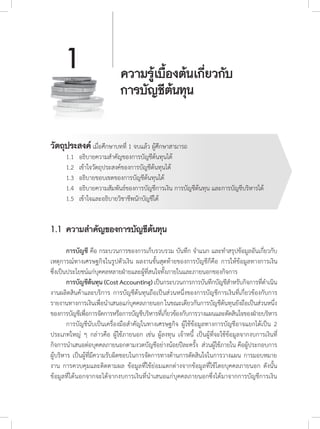 ความรู้เบื้องต้นเกี่ยวกับ
การบัญชีต้นทุน
1
วัตถุประสงค์ เมื่อศึกษาบทที่ 1 จบแล้ว ผู้ศึกษาสามารถ
	 1.1		 อธิบายความส�ำคัญของการบัญชีต้นทุนได้
	 1.2		 เข้าใจวัตถุประสงค์ของการบัญชีต้นทุนได้
	 1.3		 อธิบายขอบเขตของการบัญชีต้นทุนได้
	 1.4		 อธิบายความสัมพันธ์ของการบัญชีการเงิน การบัญชีต้นทุน และการบัญชีบริหารได้
	 1.5		 เข้าใจและอธิบายวิชาชีพนักบัญชีได้
1.1	ความส�ำคัญของการบัญชีต้นทุน
	 การบัญชี คือ กระบวนการของการเก็บรวบรวม บันทึก จ�ำแนก และท�ำสรุปข้อมูลอันเกี่ยวกับ
เหตุการณ์ทางเศรษฐกิจในรูปตัวเงิน ผลงานขั้นสุดท้ายของการบัญชีก็คือ การให้ข้อมูลทางการเงิน
ซึ่งเป็นประโยชน์แก่บุคคลหลายฝ่ายและผู้ที่สนใจทั้งภายในและภายนอกของกิจการ
	 การบัญชีต้นทุน (Cost Accounting)เป็นกระบวนการการบันทึกบัญชีส�ำหรับกิจการที่ด�ำเนิน
งานผลิตสินค้าและบริการ การบัญชีต้นทุนถือเป็นส่วนหนึ่งของการบัญชีการเงินที่เกี่ยวข้องกับการ
รายงานทางการเงินเพื่อน�ำเสนอแก่บุคคลภายนอกในขณะเดียวกันการบัญชีต้นทุนยังถือเป็นส่วนหนึ่ง
ของการบัญชีเพื่อการจัดการหรือการบัญชีบริหารที่เกี่ยวข้องกับการวางแผนและตัดสินใจของฝ่ายบริหาร
	 การบัญชีนับเป็นเครื่องมือส�ำคัญในทางเศรษฐกิจ ผู้ใช้ข้อมูลทางการบัญชีอาจแยกได้เป็น 2
ประเภทใหญ่ ๆ กล่าวคือ ผู้ใช้ภายนอก เช่น ผู้ลงทุน เจ้าหนี้ เป็นผู้ที่จะใช้ข้อมูลจากงบการเงินที่
กิจการน�ำเสนอต่อบุคคลภายนอกตามงวดบัญชีอย่างน้อยปีละครั้ง ส่วนผู้ใช้ภายใน คือผู้ประกอบการ
ผู้บริหาร เป็นผู้ที่มีความรับผิดชอบในการจัดการทางด้านการตัดสินใจในการวางแผน การมอบหมาย
งาน การควบคุมและติดตามผล ข้อมูลที่ใช้ย่อมแตกต่างจากข้อมูลที่ใช้โดยบุคคลภายนอก ดังนั้น
ข้อมูลที่ได้นอกจากจะได้จากงบการเงินที่น�ำเสนอแก่บุคคลภายนอกซึ่งได้มาจากการบัญชีการเงิน
 