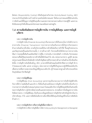 4
ผิดชอบ (Responsibility Costing) หรือต้นทุนตามกิจกรรม (Activity-Based Costing, ABC)
ประกอบกับปัจจุบันมีความก้าวหน้าทางเทคโนโลยีสารสนเทศ จึงมีระบบสารสนเทศที่มีส่วนช่วยใน
การจัดท�ำและใช้ข้อมูลการบัญชีต้นทุนที่มากและหลากหลายตามความต้องการของผู้ใช้ และความ
ซับซ้อนของธุรกิจที่เปลี่ยนแปลงไปตามสภาพแวดล้อมทางเศรษฐกิจ
1.4	ความสัมพันธ์ของการบัญชีการเงิน การบัญชีต้นทุน และการบัญชี
	 บริหาร
	 1.4.1	การบัญชีการเงิน
	 การบัญชีการเงิน (Financial Accounting) เป็นกระบวนการที่เป็นระบบในการบันทึกรายการ
ทางการเงิน (Financial Transactions) รายการทางการเงินเป็นรายการที่เกิดจากกิจกรรมทาง
ด้านการเงินเข้ามาเกี่ยวข้อง อาจเป็นกิจกรรมที่เป็นการค้าหรือไม่เป็นการค้าก็ได้ ขึ้นอยู่กับหน่วยงาน
และวัตถุประสงค์ในแต่ละกิจกรรมนั้น ๆ ทางด้านการค้า กิจกรรมที่ก่อให้เกิดรายการทางการเงิน
ได้แก่ การลงทุนซื้อสินค้าและสินทรัพย์ การกู้ยืม การจ่ายเงิน การขายสินค้า การรับเงิน กิจกรรมของ
หน่วยงานที่ไม่มีวัตถุประสงค์ทางการค้าหรือมิได้หวังผลก�ำไร เช่น หน่วยงานราชการ มูลนิธิ สมาคม
หน่วยงานเหล่านี้ย่อมจ�ำเป็นต้องมีการบันทึกบัญชีเพราะมีกิจกรรมทางด้านการเงินเข้ามาเกี่ยวข้องด้วย
ดังนั้น การบัญชีการเงินจึงต้องมีกฎ กติกา มารยาทที่เป็นลักษณะในเชิงวิชาชีพทางการบัญชี มีการ
ก�ำหนดแนวความคิด แม่บท มาตรฐาน นโยบายทางการบัญชีที่เป็นรูปแบบปฏิบัติที่สอดคล้องกัน
เพื่อสามารถสื่อความหมายของข้อมูลที่มีรูปแบบเดียวกัน ผู้ก�ำหนดมาตรฐานส�ำหรับประเทศไทย
ปัจจุบันคือสภาวิชาชีพบัญชี
	
	 1.4.2 	การบัญชีต้นทุน
	 การบัญชีต้นทุน (Cost Accounting) นอกจากจะเป็นกระบวนการการบันทึกบัญชีส�ำหรับ
กิจการที่ท�ำการผลิตสินค้าและบริการ ซึ่งถือเป็นส่วนหนึ่งของการบัญชีการเงินที่เกี่ยวข้องกับการ
รายงานทางการเงินเพื่อน�ำเสนอแก่บุคคลภายนอกในขณะเดียวกันการบัญชีต้นทุนยังถือเป็นส่วนหนึ่ง
ของการบัญชีบริหาร ผู้บริหารมีหลายระดับและหลายหน่วยงาน ความต้องการในข้อมูลทางการเงิน
จึงมีหลากหลาย การบัญชีต้นทุน ถือเป็นระบบข้อมูลหนึ่งของการบัญชีบริหารส�ำหรับผู้บริหารในการ
บริหารต้นทุน ก�ำไร และการตัดสินใจเลือกทางเลือกที่ต้องใช้ต้นทุนเป็นข้อมูลที่ช่วยในการตัดสินใจ
ด้านต่าง ๆ
	 1.4.3	การบัญชีบริหาร หรือการบัญชีเพื่อการจัดการ
	 การบัญชีบริหารหรือการบัญชีเพื่อการจัดการ(AccountingforManagementorManagerial
 