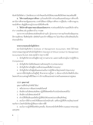 8
ต้องค�ำนึงถึงสิ่งต่าง ๆ โดยจัดระบบการจ�ำกัดและป้องกันให้เหมาะสมเพื่อให้เกิดสภาพแวดล้อมที่ดี
	 6. 	ให้ความสนับสนุนการศึกษา ธุรกิจจะต้องให้การช่วยเหลือและสนับสนุนการศึกษาทั้ง
สถาบันการศึกษาของรัฐและเอกชน อาจท�ำได้โดยการให้ทุนการศึกษา การกู้ยืมเงิน การฝึกงานดูงาน
ของนักศึกษา เชิญผู้เชี่ยวชาญไปบรรยายให้นักศึกษาฟัง
	 7. 	ให้บริการด้านสุขภาพอนามัยและนันทนาการ ควรช่วยเหลือในกิจการและให้บริการด้าน
ต่าง ๆ ของสังคม เช่น ลูกเสือชาวบ้าน การกุศล
	 นอกจากความรับผิดชอบต่อสังคมดังกล่าวแล้ว ผู้ประกอบการทางธุรกิจจะต้องมีคุณธรรม
มีความยุติธรรม ซื่อสัตย์สุจริต ผลิตสินค้าและบริการที่มีคุณภาพ ไม่เอารัดเอาเปรียบสังคมอันเป็น
ส่วนรวมอีกด้วย
	 จรรยาบรรณของนักบัญชีบริหาร
	 สถาบันนักบัญชีบริหาร (Institute of Management Accountant, IMA) ได้ก�ำหนด
จรรยาบรรณมาตรฐานส�ำหรับนักบัญชีบริหาร (Standard of Ethical Conduct for Management
Accountants) ใน พ.ศ. 2526 สรุปได้ 4 ประการ ดังนี้
	 1. 	นักบัญชีบริหารควรเป็นผู้มีความรู้ ความสามารถ และความเชี่ยวชาญในการปฏิบัติงาน
(Competence)
	 2. 	นักบัญชีบริหารไม่พึงเปิดเผยความลับของธุรกิจ (Confidentiality)
	 3. 	นักบัญชีบริหารเป็นผู้มีความเที่ยงธรรมและซื่อสัตย์ (Integrity)
	 4. 	นักบัญชีบริหารเป็นผู้มุ่งมั่นและแน่วแน่ในการปฏิบัติตามวัตถุประสงค์ (Objectivity)
	 นอกจากนี้นักบัญชีควรเป็นผู้ใฝ่รู้ ศึกษาหาความรู้ใหม่ ๆ เนื่องจากเป็นวิชาชีพที่เกี่ยวข้อง
โดยตรงกับระบบเศรษฐกิจที่มีวิวัฒนาการ มีการเปลี่ยนแปลงอย่างรวดเร็วและตลอดเวลาอยู่เสมอ
	 1.5.3 	อุดมการณ์
	 อุดมการณ์ซึ่งนักธุรกิจพึงมี ได้แก่
	 1. 	หมั่นประกอบการดีและประพฤติเป็นคนดี
	 2. 	ต้องมีความรับผิดชอบต่อสังคม ปฏิบัติให้สอดคล้องกับประโยชน์ของคนทั่วไป
	 3. 	ต้องมีความรับผิดชอบต่อหน้าที่
	 4. 	ด�ำรงไว้ซึ่งชื่อเสียงและยึดถือปฏิบัติข้อบังคับของหน่วยงานที่ตนสังกัดอยู่
	 5. 	ละเว้นการใช้อ�ำนาจหน้าที่เพื่อผลประโยชน์ส่วนตัว แต่ต้องปฏิบัติให้บรรลุวัตถุประสงค์
ของกิจการ โดยค�ำนึงถึงข้อปฏิบัติของการจัดการที่ดี
	 6. 	ละเว้นการปฏิบัติที่มีอคติต่อบุคคลอื่น ต้องตระหนักถึงศักดิ์ศรีความเสมอภาคของกลุ่ม
และบุคคล
 